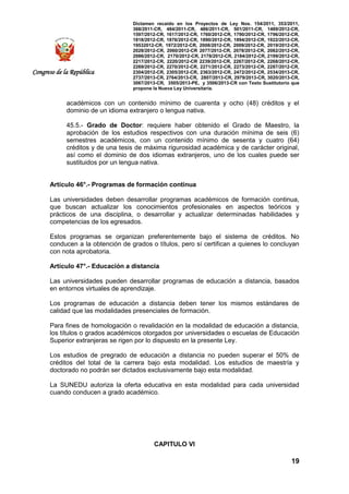 Dictamen recaído en los Proyectos de Ley Nos. 154/2011, 353/2011,
368/2011-CR, 484/2011-CR, 486/2011-CR, 501/2011-CR, 1489/2012-CR,
1597/2012-CR, 1617/2012-CR, 1760/2012-CR, 1790/2012-CR, 1796/2012-CR,
1818/2012-CR, 1876/2012-CR, 1890/2012-CR, 1894/2012-CR, 1922/2012-CR,
19532012-CR, 1972/2012-CR, 2008/2012-CR, 2009/2012-CR, 2019/2012-CR,
2028/2012-CR, 2060/2012-CR 2077/2012-CR, 2078/2012-CR, 2082/2012-CR,
2086/2012-CR, 2170/2012-CR, 2178/2012-CR, 2184/2012-CR, 2199/2012-CR,
2217/2012-CR, 2220/2012-CR 2239/2012-CR, 2267/2012-CR, 2268/2012-CR,
2269/2012-CR, 2270/2012-CR, 2271/2012-CR, 2273/2012-CR, 2287/2012-CR,
2304/2012-CR, 2305/2012-CR, 2363/2012-CR, 2472/2012-CR, 2534/2013-CR,
2737/2013-CR, 2764/2013-CR, 2807/2013-CR, 2979/2013-CR, 3020/2013-CR,
3067/2013-CR, 3505/2013-PE, y 3506/2013-CR con Texto Sustitutorio que
propone la Nueva Ley Universitaria.
19
Congreso de la República
académicos con un contenido mínimo de cuarenta y ocho (48) créditos y el
dominio de un idioma extranjero o lengua nativa.
45.5.- Grado de Doctor: requiere haber obtenido el Grado de Maestro, la
aprobación de los estudios respectivos con una duración mínima de seis (6)
semestres académicos, con un contenido mínimo de sesenta y cuatro (64)
créditos y de una tesis de máxima rigurosidad académica y de carácter original,
así como el dominio de dos idiomas extranjeros, uno de los cuales puede ser
sustituidos por un lengua nativa.
Artículo 46°.- Programas de formación continua
Las universidades deben desarrollar programas académicos de formación continua,
que buscan actualizar los conocimientos profesionales en aspectos teóricos y
prácticos de una disciplina, o desarrollar y actualizar determinadas habilidades y
competencias de los egresados.
Estos programas se organizan preferentemente bajo el sistema de créditos. No
conducen a la obtención de grados o títulos, pero sí certifican a quienes lo concluyan
con nota aprobatoria.
Artículo 47°.- Educación a distancia
Las universidades pueden desarrollar programas de educación a distancia, basados
en entornos virtuales de aprendizaje.
Los programas de educación a distancia deben tener los mismos estándares de
calidad que las modalidades presenciales de formación.
Para fines de homologación o revalidación en la modalidad de educación a distancia,
los títulos o grados académicos otorgados por universidades o escuelas de Educación
Superior extranjeras se rigen por lo dispuesto en la presente Ley.
Los estudios de pregrado de educación a distancia no pueden superar el 50% de
créditos del total de la carrera bajo esta modalidad. Los estudios de maestría y
doctorado no podrán ser dictados exclusivamente bajo esta modalidad.
La SUNEDU autoriza la oferta educativa en esta modalidad para cada universidad
cuando conducen a grado académico.
CAPITULO VI
 