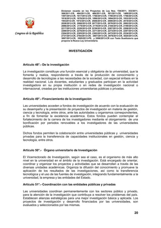 Dictamen recaído en los Proyectos de Ley Nos. 154/2011, 353/2011,
368/2011-CR, 484/2011-CR, 486/2011-CR, 501/2011-CR, 1489/2012-CR,
1597/2012-CR, 1617/2012-CR, 1760/2012-CR, 1790/2012-CR, 1796/2012-CR,
1818/2012-CR, 1876/2012-CR, 1890/2012-CR, 1894/2012-CR, 1922/2012-CR,
19532012-CR, 1972/2012-CR, 2008/2012-CR, 2009/2012-CR, 2019/2012-CR,
2028/2012-CR, 2060/2012-CR 2077/2012-CR, 2078/2012-CR, 2082/2012-CR,
2086/2012-CR, 2170/2012-CR, 2178/2012-CR, 2184/2012-CR, 2199/2012-CR,
2217/2012-CR, 2220/2012-CR 2239/2012-CR, 2267/2012-CR, 2268/2012-CR,
2269/2012-CR, 2270/2012-CR, 2271/2012-CR, 2273/2012-CR, 2287/2012-CR,
2304/2012-CR, 2305/2012-CR, 2363/2012-CR, 2472/2012-CR, 2534/2013-CR,
2737/2013-CR, 2764/2013-CR, 2807/2013-CR, 2979/2013-CR, 3020/2013-CR,
3067/2013-CR, 3505/2013-PE, y 3506/2013-CR con Texto Sustitutorio que
propone la Nueva Ley Universitaria.
20
Congreso de la República
INVESTIGACIÓN
Artículo 48°.- De la investigación
La investigación constituye una función esencial y obligatoria de la universidad, que la
fomenta y realiza, respondiendo a través de la producción de conocimiento y
desarrollo de tecnologías a las necesidades de la sociedad, con especial énfasis en la
realidad nacional. Los docentes, estudiantes y graduados participan en la actividad
investigadora en su propia institución o en redes de investigación nacional o
internacional, creadas por las instituciones universitarias públicas o privadas.
Artículo 49°.- Financiamiento de la investigación
Las universidades acceden a fondos de investigación de acuerdo con la evaluación de
su desempeño y la presentación de proyectos de investigación en materia de gestión,
ciencia y tecnología, entre otros, ante las autoridades u organismos correspondientes,
a fin de fomentar la excelencia académica. Estos fondos pueden contemplar el
fortalecimiento de la carrera de los investigadores mediante el otorgamiento de una
bonificación por periodos renovables a los investigadores de las universidades
públicas.
Dichos fondos permiten la colaboración entre universidades públicas y universidades
privadas para la transferencia de capacidades institucionales en gestión, ciencia y
tecnología, entre otros.
Artículo 50°.- Órgano universitario de Investigación
El Vicerrectorado de Investigación, según sea el caso, es el organismo de más alto
nivel en la universidad en el ámbito de la investigación. Está encargado de orientar,
coordinar y organizar los proyectos y actividades que se desarrollan a través de las
diversas unidades académicas. Organiza la difusión del conocimiento y promueve la
aplicación de los resultados de las investigaciones, así como la transferencia
tecnológica y el uso de las fuentes de investigación, integrando fundamentalmente a la
universidad, la empresa y las entidades del Estado.
Artículo 51°.- Coordinación con las entidades públicas y privadas
Las universidades coordinan permanentemente con los sectores público y privado,
para la atención de la investigación que contribuya a resolver los problemas del país.
Establecen alianzas estratégicas para una mejor investigación básica y aplicada. Los
proyectos de investigación y desarrollo financiados por las universidades, son
evaluados y seleccionados por las mismas.
 