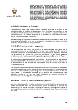 Dictamen recaído en los Proyectos de Ley Nos. 154/2011, 353/2011,
368/2011-CR, 484/2011-CR, 486/2011-CR, 501/2011-CR, 1489/2012-CR,
1597/2012-CR, 1617/2012-CR, 1760/2012-CR, 1790/2012-CR, 1796/2012-CR,
1818/2012-CR, 1876/2012-CR, 1890/2012-CR, 1894/2012-CR, 1922/2012-CR,
19532012-CR, 1972/2012-CR, 2008/2012-CR, 2009/2012-CR, 2019/2012-CR,
2028/2012-CR, 2060/2012-CR 2077/2012-CR, 2078/2012-CR, 2082/2012-CR,
2086/2012-CR, 2170/2012-CR, 2178/2012-CR, 2184/2012-CR, 2199/2012-CR,
2217/2012-CR, 2220/2012-CR 2239/2012-CR, 2267/2012-CR, 2268/2012-CR,
2269/2012-CR, 2270/2012-CR, 2271/2012-CR, 2273/2012-CR, 2287/2012-CR,
2304/2012-CR, 2305/2012-CR, 2363/2012-CR, 2472/2012-CR, 2534/2013-CR,
2737/2013-CR, 2764/2013-CR, 2807/2013-CR, 2979/2013-CR, 3020/2013-CR,
3067/2013-CR, 3505/2013-PE, y 3506/2013-CR con Texto Sustitutorio que
propone la Nueva Ley Universitaria.
21
Congreso de la República
Artículo 52°.- Incubadora de Empresas
La universidad, como parte de su actividad formativa, promueve la iniciativa de los
estudiantes para la creación de pequeñas y micro empresas de propiedad de los
estudiantes, brindando asesoría o facilidades en el uso de los equipos e instalaciones
de la institución. Los órganos directivos de la empresa, en un contexto formativo,
deben estar integrados por estudiantes.
Estas empresas reciben asesoría técnica o empresarial de parte de los docentes de la
universidad y facilidades en el uso de los equipos e instalaciones. Cada universidad
establece la reglamentación correspondiente.
Artículo 53°.- Derechos de autor y las patentes
Las publicaciones que hayan sido producto de investigaciones financiadas por la
universidad reconocen la autoría de las mismas a sus realizadores. En cuanto al
contenido patrimonial, la universidad suscribe un convenio con el autor para el reparto
de las utilidades en función de los aportes entregados. En los demás aspectos
vinculados a esta materia, se aplica la legislación vigente sobre Derechos de Autor.
El Instituto Nacional de Defensa de la Competencia y de la Protección de la Propiedad
Intelectual-INDECOPI patenta las invenciones presentadas por las universidades con
el señalamiento de los autores, en concordancia con las normas que rigen la
Propiedad Industrial.
Las regalías que generan las invenciones registradas por la universidad se establecen
en convenios suscritos con los autores de las mismas, tomando en consideración los
aportes de cada una de las partes, otorgando a la universidad un mínimo de 20% de
participación. La universidad establece en su estatuto los procedimientos para
aquellas invenciones en las que haya participado un tercero, tomando en
consideración a los investigadores participantes.
Artículo 54º.- Centros de producción de bienes y servicios
Las universidades pueden constituir centros de producción de bienes y servicios que
están relacionados con sus especialidades, áreas académicas o trabajos de
investigación. La utilidad resultante de dichas actividades constituye recursos de la
universidad y se destinan prioritariamente a la investigación para el cumplimiento de
sus fines.
CAPÍTULO VII
 