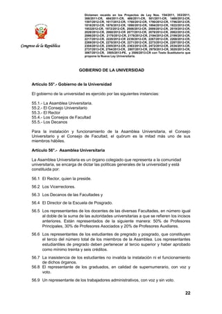 Dictamen recaído en los Proyectos de Ley Nos. 154/2011, 353/2011,
368/2011-CR, 484/2011-CR, 486/2011-CR, 501/2011-CR, 1489/2012-CR,
1597/2012-CR, 1617/2012-CR, 1760/2012-CR, 1790/2012-CR, 1796/2012-CR,
1818/2012-CR, 1876/2012-CR, 1890/2012-CR, 1894/2012-CR, 1922/2012-CR,
19532012-CR, 1972/2012-CR, 2008/2012-CR, 2009/2012-CR, 2019/2012-CR,
2028/2012-CR, 2060/2012-CR 2077/2012-CR, 2078/2012-CR, 2082/2012-CR,
2086/2012-CR, 2170/2012-CR, 2178/2012-CR, 2184/2012-CR, 2199/2012-CR,
2217/2012-CR, 2220/2012-CR 2239/2012-CR, 2267/2012-CR, 2268/2012-CR,
2269/2012-CR, 2270/2012-CR, 2271/2012-CR, 2273/2012-CR, 2287/2012-CR,
2304/2012-CR, 2305/2012-CR, 2363/2012-CR, 2472/2012-CR, 2534/2013-CR,
2737/2013-CR, 2764/2013-CR, 2807/2013-CR, 2979/2013-CR, 3020/2013-CR,
3067/2013-CR, 3505/2013-PE, y 3506/2013-CR con Texto Sustitutorio que
propone la Nueva Ley Universitaria.
22
Congreso de la República
GOBIERNO DE LA UNIVERSIDAD
Artículo 55°.- Gobierno de la Universidad
El gobierno de la universidad es ejercido por las siguientes instancias:
55.1.- La Asamblea Universitaria.
55.2.- El Consejo Universitario
55.3.- El Rector
55.4.- Los Consejos de Facultad
55.5.- Los Decanos
Para la instalación y funcionamiento de la Asamblea Universitaria, el Consejo
Universitario y el Consejo de Facultad, el quórum es la mitad más uno de sus
miembros hábiles.
Artículo 56°.- Asamblea Universitaria
La Asamblea Universitaria es un órgano colegiado que representa a la comunidad
universitaria, se encarga de dictar las políticas generales de la universidad y está
constituida por:
56.1 El Rector, quien la preside.
56.2 Los Vicerrectores.
56.3 Los Decanos de las Facultades y
56.4 El Director de la Escuela de Posgrado.
56.5 Los representantes de los docentes de las diversas Facultades, en número igual
al doble de la suma de las autoridades universitarias a que se refieren los incisos
anteriores. Están representados de la siguiente manera: 50% de Profesores
Principales, 30% de Profesores Asociados y 20% de Profesores Auxiliares.
56.6 Los representantes de los estudiantes de pregrado y posgrado, que constituyen
el tercio del número total de los miembros de la Asamblea. Los representantes
estudiantiles de pregrado deben pertenecer al tercio superior y haber aprobado
como mínimo treinta y seis créditos.
56.7 La inasistencia de los estudiantes no invalida la instalación ni el funcionamiento
de dichos órganos.
56.8 El representante de los graduados, en calidad de supernumerario, con voz y
voto.
56.9 Un representante de los trabajadores administrativos, con voz y sin voto.
 