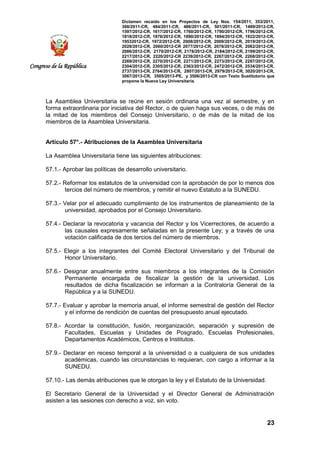 Dictamen recaído en los Proyectos de Ley Nos. 154/2011, 353/2011,
368/2011-CR, 484/2011-CR, 486/2011-CR, 501/2011-CR, 1489/2012-CR,
1597/2012-CR, 1617/2012-CR, 1760/2012-CR, 1790/2012-CR, 1796/2012-CR,
1818/2012-CR, 1876/2012-CR, 1890/2012-CR, 1894/2012-CR, 1922/2012-CR,
19532012-CR, 1972/2012-CR, 2008/2012-CR, 2009/2012-CR, 2019/2012-CR,
2028/2012-CR, 2060/2012-CR 2077/2012-CR, 2078/2012-CR, 2082/2012-CR,
2086/2012-CR, 2170/2012-CR, 2178/2012-CR, 2184/2012-CR, 2199/2012-CR,
2217/2012-CR, 2220/2012-CR 2239/2012-CR, 2267/2012-CR, 2268/2012-CR,
2269/2012-CR, 2270/2012-CR, 2271/2012-CR, 2273/2012-CR, 2287/2012-CR,
2304/2012-CR, 2305/2012-CR, 2363/2012-CR, 2472/2012-CR, 2534/2013-CR,
2737/2013-CR, 2764/2013-CR, 2807/2013-CR, 2979/2013-CR, 3020/2013-CR,
3067/2013-CR, 3505/2013-PE, y 3506/2013-CR con Texto Sustitutorio que
propone la Nueva Ley Universitaria.
23
Congreso de la República
La Asamblea Universitaria se reúne en sesión ordinaria una vez al semestre, y en
forma extraordinaria por iniciativa del Rector, o de quien haga sus veces, o de más de
la mitad de los miembros del Consejo Universitario, o de más de la mitad de los
miembros de la Asamblea Universitaria.
Artículo 57°.- Atribuciones de la Asamblea Universitaria
La Asamblea Universitaria tiene las siguientes atribuciones:
57.1.- Aprobar las políticas de desarrollo universitario.
57.2.- Reformar los estatutos de la universidad con la aprobación de por lo menos dos
tercios del número de miembros, y remitir el nuevo Estatuto a la SUNEDU.
57.3.- Velar por el adecuado cumplimiento de los instrumentos de planeamiento de la
universidad, aprobados por el Consejo Universitario.
57.4.- Declarar la revocatoria y vacancia del Rector y los Vicerrectores, de acuerdo a
las causales expresamente señaladas en la presente Ley; y a través de una
votación calificada de dos tercios del número de miembros.
57.5.- Elegir a los integrantes del Comité Electoral Universitario y del Tribunal de
Honor Universitario.
57.6.- Designar anualmente entre sus miembros a los integrantes de la Comisión
Permanente encargada de fiscalizar la gestión de la universidad. Los
resultados de dicha fiscalización se informan a la Contraloría General de la
República y a la SUNEDU.
57.7.- Evaluar y aprobar la memoria anual, el informe semestral de gestión del Rector
y el informe de rendición de cuentas del presupuesto anual ejecutado.
57.8.- Acordar la constitución, fusión, reorganización, separación y supresión de
Facultades, Escuelas y Unidades de Posgrado, Escuelas Profesionales,
Departamentos Académicos, Centros e Institutos.
57.9.- Declarar en receso temporal a la universidad o a cualquiera de sus unidades
académicas, cuando las circunstancias lo requieran, con cargo a informar a la
SUNEDU.
57.10.- Las demás atribuciones que le otorgan la ley y el Estatuto de la Universidad.
El Secretario General de la Universidad y el Director General de Administración
asisten a las sesiones con derecho a voz, sin voto.
 