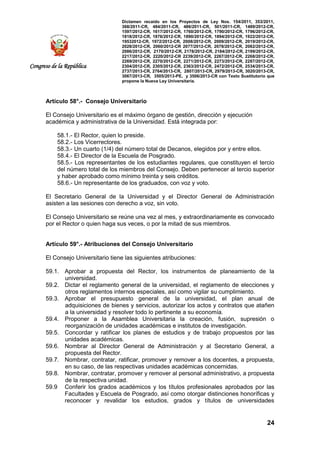 Dictamen recaído en los Proyectos de Ley Nos. 154/2011, 353/2011,
368/2011-CR, 484/2011-CR, 486/2011-CR, 501/2011-CR, 1489/2012-CR,
1597/2012-CR, 1617/2012-CR, 1760/2012-CR, 1790/2012-CR, 1796/2012-CR,
1818/2012-CR, 1876/2012-CR, 1890/2012-CR, 1894/2012-CR, 1922/2012-CR,
19532012-CR, 1972/2012-CR, 2008/2012-CR, 2009/2012-CR, 2019/2012-CR,
2028/2012-CR, 2060/2012-CR 2077/2012-CR, 2078/2012-CR, 2082/2012-CR,
2086/2012-CR, 2170/2012-CR, 2178/2012-CR, 2184/2012-CR, 2199/2012-CR,
2217/2012-CR, 2220/2012-CR 2239/2012-CR, 2267/2012-CR, 2268/2012-CR,
2269/2012-CR, 2270/2012-CR, 2271/2012-CR, 2273/2012-CR, 2287/2012-CR,
2304/2012-CR, 2305/2012-CR, 2363/2012-CR, 2472/2012-CR, 2534/2013-CR,
2737/2013-CR, 2764/2013-CR, 2807/2013-CR, 2979/2013-CR, 3020/2013-CR,
3067/2013-CR, 3505/2013-PE, y 3506/2013-CR con Texto Sustitutorio que
propone la Nueva Ley Universitaria.
24
Congreso de la República
Artículo 58°.- Consejo Universitario
El Consejo Universitario es el máximo órgano de gestión, dirección y ejecución
académica y administrativa de la Universidad. Está integrada por:
58.1.- El Rector, quien lo preside.
58.2.- Los Vicerrectores.
58.3.- Un cuarto (1/4) del número total de Decanos, elegidos por y entre ellos.
58.4.- El Director de la Escuela de Posgrado.
58.5.- Los representantes de los estudiantes regulares, que constituyen el tercio
del número total de los miembros del Consejo. Deben pertenecer al tercio superior
y haber aprobado como mínimo treinta y seis créditos.
58.6.- Un representante de los graduados, con voz y voto.
El Secretario General de la Universidad y el Director General de Administración
asisten a las sesiones con derecho a voz, sin voto.
El Consejo Universitario se reúne una vez al mes, y extraordinariamente es convocado
por el Rector o quien haga sus veces, o por la mitad de sus miembros.
Artículo 59°.- Atribuciones del Consejo Universitario
El Consejo Universitario tiene las siguientes atribuciones:
59.1. Aprobar a propuesta del Rector, los instrumentos de planeamiento de la
universidad.
59.2. Dictar el reglamento general de la universidad, el reglamento de elecciones y
otros reglamentos internos especiales, así como vigilar su cumplimiento.
59.3. Aprobar el presupuesto general de la universidad, el plan anual de
adquisiciones de bienes y servicios, autorizar los actos y contratos que atañen
a la universidad y resolver todo lo pertinente a su economía.
59.4. Proponer a la Asamblea Universitaria la creación, fusión, supresión o
reorganización de unidades académicas e institutos de investigación.
59.5. Concordar y ratificar los planes de estudios y de trabajo propuestos por las
unidades académicas.
59.6. Nombrar al Director General de Administración y al Secretario General, a
propuesta del Rector.
59.7. Nombrar, contratar, ratificar, promover y remover a los docentes, a propuesta,
en su caso, de las respectivas unidades académicas concernidas.
59.8. Nombrar, contratar, promover y remover al personal administrativo, a propuesta
de la respectiva unidad.
59.9 Conferir los grados académicos y los títulos profesionales aprobados por las
Facultades y Escuela de Posgrado, así como otorgar distinciones honoríficas y
reconocer y revalidar los estudios, grados y títulos de universidades
 