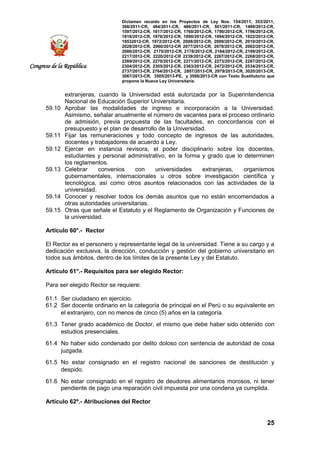 Dictamen recaído en los Proyectos de Ley Nos. 154/2011, 353/2011,
368/2011-CR, 484/2011-CR, 486/2011-CR, 501/2011-CR, 1489/2012-CR,
1597/2012-CR, 1617/2012-CR, 1760/2012-CR, 1790/2012-CR, 1796/2012-CR,
1818/2012-CR, 1876/2012-CR, 1890/2012-CR, 1894/2012-CR, 1922/2012-CR,
19532012-CR, 1972/2012-CR, 2008/2012-CR, 2009/2012-CR, 2019/2012-CR,
2028/2012-CR, 2060/2012-CR 2077/2012-CR, 2078/2012-CR, 2082/2012-CR,
2086/2012-CR, 2170/2012-CR, 2178/2012-CR, 2184/2012-CR, 2199/2012-CR,
2217/2012-CR, 2220/2012-CR 2239/2012-CR, 2267/2012-CR, 2268/2012-CR,
2269/2012-CR, 2270/2012-CR, 2271/2012-CR, 2273/2012-CR, 2287/2012-CR,
2304/2012-CR, 2305/2012-CR, 2363/2012-CR, 2472/2012-CR, 2534/2013-CR,
2737/2013-CR, 2764/2013-CR, 2807/2013-CR, 2979/2013-CR, 3020/2013-CR,
3067/2013-CR, 3505/2013-PE, y 3506/2013-CR con Texto Sustitutorio que
propone la Nueva Ley Universitaria.
25
Congreso de la República
extranjeras, cuando la Universidad está autorizada por la Superintendencia
Nacional de Educación Superior Universitaria.
59.10 Aprobar las modalidades de ingreso e incorporación a la Universidad.
Asimismo, señalar anualmente el número de vacantes para el proceso ordinario
de admisión, previa propuesta de las facultades, en concordancia con el
presupuesto y el plan de desarrollo de la Universidad.
59.11 Fijar las remuneraciones y todo concepto de ingresos de las autoridades,
docentes y trabajadores de acuerdo a Ley.
59.12 Ejercer en instancia revisora, el poder disciplinario sobre los docentes,
estudiantes y personal administrativo, en la forma y grado que lo determinen
los reglamentos.
59.13 Celebrar convenios con universidades extranjeras, organismos
gubernamentales, internacionales u otros sobre investigación científica y
tecnológica, así como otros asuntos relacionados con las actividades de la
universidad.
59.14 Conocer y resolver todos los demás asuntos que no están encomendados a
otras autoridades universitarias.
59.15 Otras que señale el Estatuto y el Reglamento de Organización y Funciones de
la universidad.
Artículo 60°.- Rector
El Rector es el personero y representante legal de la universidad. Tiene a su cargo y a
dedicación exclusiva, la dirección, conducción y gestión del gobierno universitario en
todos sus ámbitos, dentro de los límites de la presente Ley y del Estatuto.
Artículo 61°.- Requisitos para ser elegido Rector:
Para ser elegido Rector se requiere:
61.1 Ser ciudadano en ejercicio.
61.2 Ser docente ordinario en la categoría de principal en el Perú o su equivalente en
el extranjero, con no menos de cinco (5) años en la categoría.
61.3 Tener grado académico de Doctor, el mismo que debe haber sido obtenido con
estudios presenciales.
61.4 No haber sido condenado por delito doloso con sentencia de autoridad de cosa
juzgada.
61.5 No estar consignado en el registro nacional de sanciones de destitución y
despido.
61.6 No estar consignado en el registro de deudores alimentarios morosos, ni tener
pendiente de pago una reparación civil impuesta por una condena ya cumplida.
Artículo 62º.- Atribuciones del Rector
 
