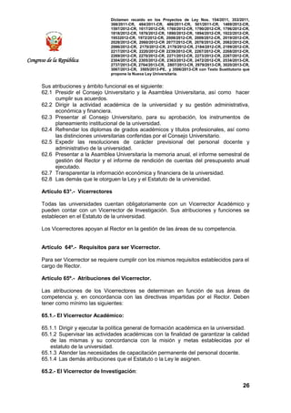 Dictamen recaído en los Proyectos de Ley Nos. 154/2011, 353/2011,
368/2011-CR, 484/2011-CR, 486/2011-CR, 501/2011-CR, 1489/2012-CR,
1597/2012-CR, 1617/2012-CR, 1760/2012-CR, 1790/2012-CR, 1796/2012-CR,
1818/2012-CR, 1876/2012-CR, 1890/2012-CR, 1894/2012-CR, 1922/2012-CR,
19532012-CR, 1972/2012-CR, 2008/2012-CR, 2009/2012-CR, 2019/2012-CR,
2028/2012-CR, 2060/2012-CR 2077/2012-CR, 2078/2012-CR, 2082/2012-CR,
2086/2012-CR, 2170/2012-CR, 2178/2012-CR, 2184/2012-CR, 2199/2012-CR,
2217/2012-CR, 2220/2012-CR 2239/2012-CR, 2267/2012-CR, 2268/2012-CR,
2269/2012-CR, 2270/2012-CR, 2271/2012-CR, 2273/2012-CR, 2287/2012-CR,
2304/2012-CR, 2305/2012-CR, 2363/2012-CR, 2472/2012-CR, 2534/2013-CR,
2737/2013-CR, 2764/2013-CR, 2807/2013-CR, 2979/2013-CR, 3020/2013-CR,
3067/2013-CR, 3505/2013-PE, y 3506/2013-CR con Texto Sustitutorio que
propone la Nueva Ley Universitaria.
26
Congreso de la República
Sus atribuciones y ámbito funcional es el siguiente:
62.1 Presidir el Consejo Universitario y la Asamblea Universitaria, así como hacer
cumplir sus acuerdos.
62.2 Dirigir la actividad académica de la universidad y su gestión administrativa,
económica y financiera.
62.3 Presentar al Consejo Universitario, para su aprobación, los instrumentos de
planeamiento institucional de la universidad.
62.4 Refrendar los diplomas de grados académicos y títulos profesionales, así como
las distinciones universitarias conferidas por el Consejo Universitario.
62.5 Expedir las resoluciones de carácter previsional del personal docente y
administrativo de la universidad.
62.6 Presentar a la Asamblea Universitaria la memoria anual, el informe semestral de
gestión del Rector y el informe de rendición de cuentas del presupuesto anual
ejecutado.
62.7 Transparentar la información económica y financiera de la universidad.
62.8 Las demás que le otorguen la Ley y el Estatuto de la universidad.
Artículo 63°.- Vicerrectores
Todas las universidades cuentan obligatoriamente con un Vicerrector Académico y
pueden contar con un Vicerrector de Investigación. Sus atribuciones y funciones se
establecen en el Estatuto de la universidad.
Los Vicerrectores apoyan al Rector en la gestión de las áreas de su competencia.
Artículo 64º.- Requisitos para ser Vicerrector.
Para ser Vicerrector se requiere cumplir con los mismos requisitos establecidos para el
cargo de Rector.
Artículo 65º.- Atribuciones del Vicerrector.
Las atribuciones de los Vicerrectores se determinan en función de sus áreas de
competencia y, en concordancia con las directivas impartidas por el Rector. Deben
tener como mínimo las siguientes:
65.1.- El Vicerrector Académico:
65.1.1 Dirigir y ejecutar la política general de formación académica en la universidad.
65.1.2 Supervisar las actividades académicas con la finalidad de garantizar la calidad
de las mismas y su concordancia con la misión y metas establecidas por el
estatuto de la universidad.
65.1.3 Atender las necesidades de capacitación permanente del personal docente.
65.1.4 Las demás atribuciones que el Estatuto o la Ley le asignen.
65.2.- El Vicerrector de Investigación:
 