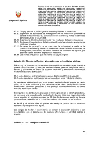 Dictamen recaído en los Proyectos de Ley Nos. 154/2011, 353/2011,
368/2011-CR, 484/2011-CR, 486/2011-CR, 501/2011-CR, 1489/2012-CR,
1597/2012-CR, 1617/2012-CR, 1760/2012-CR, 1790/2012-CR, 1796/2012-CR,
1818/2012-CR, 1876/2012-CR, 1890/2012-CR, 1894/2012-CR, 1922/2012-CR,
19532012-CR, 1972/2012-CR, 2008/2012-CR, 2009/2012-CR, 2019/2012-CR,
2028/2012-CR, 2060/2012-CR 2077/2012-CR, 2078/2012-CR, 2082/2012-CR,
2086/2012-CR, 2170/2012-CR, 2178/2012-CR, 2184/2012-CR, 2199/2012-CR,
2217/2012-CR, 2220/2012-CR 2239/2012-CR, 2267/2012-CR, 2268/2012-CR,
2269/2012-CR, 2270/2012-CR, 2271/2012-CR, 2273/2012-CR, 2287/2012-CR,
2304/2012-CR, 2305/2012-CR, 2363/2012-CR, 2472/2012-CR, 2534/2013-CR,
2737/2013-CR, 2764/2013-CR, 2807/2013-CR, 2979/2013-CR, 3020/2013-CR,
3067/2013-CR, 3505/2013-PE, y 3506/2013-CR con Texto Sustitutorio que
propone la Nueva Ley Universitaria.
27
Congreso de la República
65.2.1 Dirigir y ejecutar la política general de investigación en la universidad.
65.2.2 Supervisar las actividades de investigación con la finalidad de garantizar la
calidad de las mismas y su concordancia con la misión y metas establecidas
por el estatuto de la universidad.
65.2.3 Organizar la difusión del conocimiento y los resultados de las investigaciones.
65.2.4 Gestionar el financiamiento de la investigación ante las entidades y organismos
públicos o privados.
65.2.5 Promover la generación de recursos para la universidad a través de la
producción de bienes y prestación de servicios derivados de las actividades de
investigación y desarrollo, así como mediante la obtención de regalías por
patentes u otros derechos de propiedad intelectual.
65.2.6 Las demás atribuciones que el Estatuto o la Ley le asignen.
Artículo 66º.- Elección del Rector y Vicerrectores de universidades públicas.
El Rector y los Vicerrectores de las universidades públicas son elegidos por lista única
para un periodo de cinco (5) años, por votación universal, personal, obligatoria, directa,
secreta y ponderada por todos los docentes ordinarios y estudiantes matriculados
mediante la siguiente distribución:
66.1.- A los docentes ordinarios les corresponde dos tercios (2/3) de la votación.
66.2.- A los estudiantes matriculados les corresponde un tercio (1/3) de la votación.
La elección es válida si participan en el proceso electoral más del sesenta por ciento
(60%) de docentes ordinarios y más del cuarenta por ciento (40%) de estudiantes
matriculados. Se declara ganadora a la lista que haya obtenido el cincuenta por ciento
más uno de los votos válidos.
Si ninguna de las candidaturas alcanzara el mínimo previsto en el párrafo precedente,
se convoca a una segunda vuelta electoral entre las dos listas, que hayan alcanzado
mayor votación, en un plazo no mayor de 60 días. En la segunda vuelta, se declara
ganador al que haya obtenido el cincuenta por ciento más uno de los votos válidos.
El Rector y los Vicerrectores, no pueden ser reelegidos para el periodo inmediato
siguiente, ni participar en lista alguna.
Los cargos de Rector y Vicerrectores se ejercen a dedicación exclusiva y son
incompatibles con el desempeño de cualquier otra función o actividad pública o
privada.
Artículo 67º.-. El Consejo de la Facultad
 
