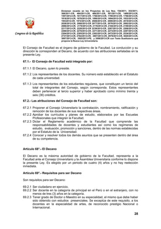 Dictamen recaído en los Proyectos de Ley Nos. 154/2011, 353/2011,
368/2011-CR, 484/2011-CR, 486/2011-CR, 501/2011-CR, 1489/2012-CR,
1597/2012-CR, 1617/2012-CR, 1760/2012-CR, 1790/2012-CR, 1796/2012-CR,
1818/2012-CR, 1876/2012-CR, 1890/2012-CR, 1894/2012-CR, 1922/2012-CR,
19532012-CR, 1972/2012-CR, 2008/2012-CR, 2009/2012-CR, 2019/2012-CR,
2028/2012-CR, 2060/2012-CR 2077/2012-CR, 2078/2012-CR, 2082/2012-CR,
2086/2012-CR, 2170/2012-CR, 2178/2012-CR, 2184/2012-CR, 2199/2012-CR,
2217/2012-CR, 2220/2012-CR 2239/2012-CR, 2267/2012-CR, 2268/2012-CR,
2269/2012-CR, 2270/2012-CR, 2271/2012-CR, 2273/2012-CR, 2287/2012-CR,
2304/2012-CR, 2305/2012-CR, 2363/2012-CR, 2472/2012-CR, 2534/2013-CR,
2737/2013-CR, 2764/2013-CR, 2807/2013-CR, 2979/2013-CR, 3020/2013-CR,
3067/2013-CR, 3505/2013-PE, y 3506/2013-CR con Texto Sustitutorio que
propone la Nueva Ley Universitaria.
28
Congreso de la República
El Consejo de Facultad es el órgano de gobierno de la Facultad. La conducción y su
dirección le corresponden al Decano, de acuerdo con las atribuciones señaladas en la
presente Ley.
67.1.- El Consejo de Facultad está integrado por:
67.1.1 El Decano, quien lo preside.
67.1.2 Los representantes de los docentes. Su número está establecido en el Estatuto
de cada universidad.
67.1.3 Los representantes de los estudiantes regulares, que constituyen un tercio del
total de integrantes del Consejo, según corresponda. Estos representantes
deben pertenecer al tercio superior y haber aprobado como mínimo treinta y
seis (36) créditos.
67.2.- Las atribuciones del Consejo de Facultad son:
67.2.1 Proponer al Consejo Universitario la contratación, nombramiento, ratificación y
remoción de los docentes de sus respectivas áreas.
67.2.2 Aprobar los currículos y planes de estudio, elaborados por las Escuelas
Profesionales que integren la Facultad.
67.2.3 Dictar el Reglamento académico de la Facultad que comprende las
responsabilidades de docentes y estudiantes así como los regímenes de
estudio, evaluación, promoción y sanciones, dentro de las normas establecidas
por el Estatuto de la Universidad.
67.2.4 Conocer y resolver todos los demás asuntos que se presenten dentro del área
de su competencia.
Artículo 68°.- El Decano
El Decano es la máxima autoridad de gobierno de la Facultad, representa a la
Facultad ante el Consejo Universitario y la Asamblea Universitaria conforme lo dispone
la presente Ley. Es elegido por un periodo de cuatro (4) años y no hay reelección
inmediata.
Artículo 69°.- Requisitos para ser Decano
Son requisitos para ser Decano:
69.2.1 Ser ciudadano en ejercicio.
69.2.2 Ser docente en la categoría de principal en el Perú o en el extranjero, con no
menos de tres (3) años en la categoría.
69.2.3 Tener grado de Doctor o Maestro en su especialidad, el mismo que debe haber
sido obtenido con estudios presenciales. Se exceptúa de este requisito, a los
docentes en la especialidad de artes, de reconocido prestigio Nacional o
Internacional.
 