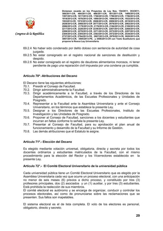 Dictamen recaído en los Proyectos de Ley Nos. 154/2011, 353/2011,
368/2011-CR, 484/2011-CR, 486/2011-CR, 501/2011-CR, 1489/2012-CR,
1597/2012-CR, 1617/2012-CR, 1760/2012-CR, 1790/2012-CR, 1796/2012-CR,
1818/2012-CR, 1876/2012-CR, 1890/2012-CR, 1894/2012-CR, 1922/2012-CR,
19532012-CR, 1972/2012-CR, 2008/2012-CR, 2009/2012-CR, 2019/2012-CR,
2028/2012-CR, 2060/2012-CR 2077/2012-CR, 2078/2012-CR, 2082/2012-CR,
2086/2012-CR, 2170/2012-CR, 2178/2012-CR, 2184/2012-CR, 2199/2012-CR,
2217/2012-CR, 2220/2012-CR 2239/2012-CR, 2267/2012-CR, 2268/2012-CR,
2269/2012-CR, 2270/2012-CR, 2271/2012-CR, 2273/2012-CR, 2287/2012-CR,
2304/2012-CR, 2305/2012-CR, 2363/2012-CR, 2472/2012-CR, 2534/2013-CR,
2737/2013-CR, 2764/2013-CR, 2807/2013-CR, 2979/2013-CR, 3020/2013-CR,
3067/2013-CR, 3505/2013-PE, y 3506/2013-CR con Texto Sustitutorio que
propone la Nueva Ley Universitaria.
29
Congreso de la República
69.2.4 No haber sido condenado por delito doloso con sentencia de autoridad de cosa
juzgada.
69.2.5 No estar consignado en el registro nacional de sanciones de destitución y
despido.
69.2.6 No estar consignado en el registro de deudores alimentarios morosos, ni tener
pendiente de pago una reparación civil impuesta por una condena ya cumplida.
Artículo 70º.-Atribuciones del Decano
El Decano tiene las siguientes atribuciones:
70.1. Presidir el Consejo de Facultad.
70.2. Dirigir administrativamente la Facultad.
70.3. Dirigir académicamente a la Facultad, a través de los Directores de los
Departamentos Académicos, de las Escuelas Profesionales y Unidades de
Posgrado.
70.4. Representar a la Facultad ante la Asamblea Universitaria y ante el Consejo
Universitario, en los términos que establece la presente Ley.
70.5. Designar a los Directores de las Escuelas Profesionales, Instituto de
Investigación y las Unidades de Posgrado.
70.6. Proponer al Consejo de Facultad, sanciones a los docentes y estudiantes que
incurran en faltas conforme lo señala la presente Ley.
70.7. Presentar al Consejo de Facultad, para su aprobación el plan anual de
funcionamiento y desarrollo de la Facultad y su Informe de Gestión.
70.8. Las demás atribuciones que el Estatuto le asigne.
Artículo 71º.- Elección del Decano
Es elegido mediante votación universal, obligatoria, directa y secreta por todos los
docentes ordinarios y estudiantes matriculados de la Facultad, con el mismo
procedimiento para la elección del Rector y los Vicerrectores establecido en la
presente Ley.
Artículo 72°.- El Comité Electoral Universitario de la universidad pública
Cada universidad pública tiene un Comité Electoral Universitario que es elegido por la
Asamblea Universitaria cada vez que ocurre un proceso electoral, con una anticipación
no menor de seis meses (6) previos a dicho proceso, y constituido por tres (3)
profesores principales, dos (2) asociados y un (1) auxiliar, y por tres (3) estudiantes.
Está prohibida la reelección de sus miembros.
El comité electoral es autónomo y se encarga de organizar, conducir y controlar los
procesos electorales, así como de pronunciarse sobre las reclamaciones que se
presenten. Sus fallos son inapelables.
El sistema electoral es el de lista completa. El voto de los electores es personal,
obligatorio, directo y secreto.
 