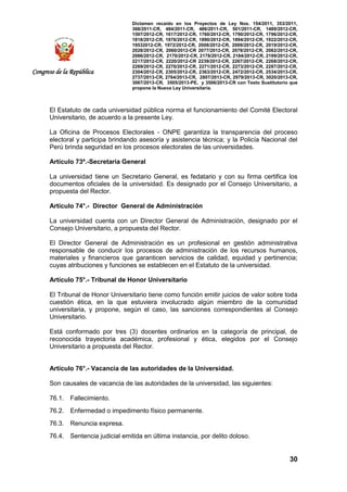 Dictamen recaído en los Proyectos de Ley Nos. 154/2011, 353/2011,
368/2011-CR, 484/2011-CR, 486/2011-CR, 501/2011-CR, 1489/2012-CR,
1597/2012-CR, 1617/2012-CR, 1760/2012-CR, 1790/2012-CR, 1796/2012-CR,
1818/2012-CR, 1876/2012-CR, 1890/2012-CR, 1894/2012-CR, 1922/2012-CR,
19532012-CR, 1972/2012-CR, 2008/2012-CR, 2009/2012-CR, 2019/2012-CR,
2028/2012-CR, 2060/2012-CR 2077/2012-CR, 2078/2012-CR, 2082/2012-CR,
2086/2012-CR, 2170/2012-CR, 2178/2012-CR, 2184/2012-CR, 2199/2012-CR,
2217/2012-CR, 2220/2012-CR 2239/2012-CR, 2267/2012-CR, 2268/2012-CR,
2269/2012-CR, 2270/2012-CR, 2271/2012-CR, 2273/2012-CR, 2287/2012-CR,
2304/2012-CR, 2305/2012-CR, 2363/2012-CR, 2472/2012-CR, 2534/2013-CR,
2737/2013-CR, 2764/2013-CR, 2807/2013-CR, 2979/2013-CR, 3020/2013-CR,
3067/2013-CR, 3505/2013-PE, y 3506/2013-CR con Texto Sustitutorio que
propone la Nueva Ley Universitaria.
30
Congreso de la República
El Estatuto de cada universidad pública norma el funcionamiento del Comité Electoral
Universitario, de acuerdo a la presente Ley.
La Oficina de Procesos Electorales - ONPE garantiza la transparencia del proceso
electoral y participa brindando asesoría y asistencia técnica; y la Policía Nacional del
Perú brinda seguridad en los procesos electorales de las universidades.
Artículo 73º.-Secretaría General
La universidad tiene un Secretario General, es fedatario y con su firma certifica los
documentos oficiales de la universidad. Es designado por el Consejo Universitario, a
propuesta del Rector.
Artículo 74°.- Director General de Administración
La universidad cuenta con un Director General de Administración, designado por el
Consejo Universitario, a propuesta del Rector.
El Director General de Administración es un profesional en gestión administrativa
responsable de conducir los procesos de administración de los recursos humanos,
materiales y financieros que garanticen servicios de calidad, equidad y pertinencia;
cuyas atribuciones y funciones se establecen en el Estatuto de la universidad.
Artículo 75°.- Tribunal de Honor Universitario
El Tribunal de Honor Universitario tiene como función emitir juicios de valor sobre toda
cuestión ética, en la que estuviera involucrado algún miembro de la comunidad
universitaria, y propone, según el caso, las sanciones correspondientes al Consejo
Universitario.
Está conformado por tres (3) docentes ordinarios en la categoría de principal, de
reconocida trayectoria académica, profesional y ética, elegidos por el Consejo
Universitario a propuesta del Rector.
Artículo 76°.- Vacancia de las autoridades de la Universidad.
Son causales de vacancia de las autoridades de la universidad, las siguientes:
76.1. Fallecimiento.
76.2. Enfermedad o impedimento físico permanente.
76.3. Renuncia expresa.
76.4. Sentencia judicial emitida en última instancia, por delito doloso.
 