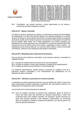 Dictamen recaído en los Proyectos de Ley Nos. 154/2011, 353/2011,
368/2011-CR, 484/2011-CR, 486/2011-CR, 501/2011-CR, 1489/2012-CR,
1597/2012-CR, 1617/2012-CR, 1760/2012-CR, 1790/2012-CR, 1796/2012-CR,
1818/2012-CR, 1876/2012-CR, 1890/2012-CR, 1894/2012-CR, 1922/2012-CR,
19532012-CR, 1972/2012-CR, 2008/2012-CR, 2009/2012-CR, 2019/2012-CR,
2028/2012-CR, 2060/2012-CR 2077/2012-CR, 2078/2012-CR, 2082/2012-CR,
2086/2012-CR, 2170/2012-CR, 2178/2012-CR, 2184/2012-CR, 2199/2012-CR,
2217/2012-CR, 2220/2012-CR 2239/2012-CR, 2267/2012-CR, 2268/2012-CR,
2269/2012-CR, 2270/2012-CR, 2271/2012-CR, 2273/2012-CR, 2287/2012-CR,
2304/2012-CR, 2305/2012-CR, 2363/2012-CR, 2472/2012-CR, 2534/2013-CR,
2737/2013-CR, 2764/2013-CR, 2807/2013-CR, 2979/2013-CR, 3020/2013-CR,
3067/2013-CR, 3505/2013-PE, y 3506/2013-CR con Texto Sustitutorio que
propone la Nueva Ley Universitaria.
32
Congreso de la República
80.3. Contratados: que prestan servicios a plazo determinado en los niveles y
condiciones que fija el respectivo contrato.
Artículo 81º.- Apoyo a docentes.
Los jefes de práctica, ayudantes de cátedra o de laboratorio y demás formas análogas
de colaboración a la labor del docente realizan una actividad preliminar a la carrera
docente. El tiempo en que se ejerce esta función se computa para obtener la categoría
de docente auxiliar como tiempo de servicio de la docencia. Para ejercer la función de
jefe de práctica debe contar con el título profesional y los demás requisitos que
establezcan las normas internas de la universidad. En el caso de ayudante debe estar
cursando los dos (2) últimos años de la carrera y pertenecer al tercio superior. La
designación de los mismos debe ser vía concurso hecho público a toda la comunidad
universitaria, conforme lo que disponga cada estatuto universitario.
Artículo 82º.- Requisitos para el ejercicio de la docencia.
Para el ejercicio de la docencia universitaria, como docente ordinario y contratado es
obligatorio poseer:
82.1. El grado de maestro para la formación en el nivel de pregrado.
82.2. El grado de maestro o doctor para maestrías y programas de especialización.
82.3. El grado de doctor para la formación a nivel de doctorado.
Los docentes extraordinarios, pueden ejercer la docencia en cualquier nivel de la
educación superior universitaria y sus características son establecidas por los
Estatutos de cada universidad.
Artículo 83º.- Admisión y promoción en la carrera docente.
La admisión a la carrera docente se hace por concurso público de méritos. Tiene como
base fundamental la calidad intelectual y académica del concursante conforme a lo
establecido en el Estatuto de cada universidad.
La promoción de la carrera docente es la siguiente:
83.1. Para ser profesor principal se requiere título profesional, grado de doctor el
mismo que debe haber sido obtenido con estudios presenciales, y haber sido
nombrado antes como profesor asociado. Por excepción, podrán concursar sin
haber sido docente asociado a esta categoría, profesionales con reconocida
labor de investigación científica y trayectoria académica, con más de quince (15)
años de ejercicio profesional.
 