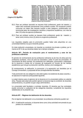Dictamen recaído en los Proyectos de Ley Nos. 154/2011, 353/2011,
368/2011-CR, 484/2011-CR, 486/2011-CR, 501/2011-CR, 1489/2012-CR,
1597/2012-CR, 1617/2012-CR, 1760/2012-CR, 1790/2012-CR, 1796/2012-CR,
1818/2012-CR, 1876/2012-CR, 1890/2012-CR, 1894/2012-CR, 1922/2012-CR,
19532012-CR, 1972/2012-CR, 2008/2012-CR, 2009/2012-CR, 2019/2012-CR,
2028/2012-CR, 2060/2012-CR 2077/2012-CR, 2078/2012-CR, 2082/2012-CR,
2086/2012-CR, 2170/2012-CR, 2178/2012-CR, 2184/2012-CR, 2199/2012-CR,
2217/2012-CR, 2220/2012-CR 2239/2012-CR, 2267/2012-CR, 2268/2012-CR,
2269/2012-CR, 2270/2012-CR, 2271/2012-CR, 2273/2012-CR, 2287/2012-CR,
2304/2012-CR, 2305/2012-CR, 2363/2012-CR, 2472/2012-CR, 2534/2013-CR,
2737/2013-CR, 2764/2013-CR, 2807/2013-CR, 2979/2013-CR, 3020/2013-CR,
3067/2013-CR, 3505/2013-PE, y 3506/2013-CR con Texto Sustitutorio que
propone la Nueva Ley Universitaria.
33
Congreso de la República
83.2. Para ser profesor asociado se requiere título profesional, grado de maestro, y
haber sido nombrado previamente como profesor auxiliar. Por excepción podrán
concursar sin haber sido docente auxiliar a esta categoría, profesionales con
reconocida labor de investigación científica y trayectoria académica, con más de
diez (10) años de ejercicio profesional.
83.3. Para ser profesor auxiliar se requiere título profesional, grado de maestro, y
tener como mínimo cinco (5) años en el ejercicio profesional.
Los requisitos exigidos para la promoción pueden haber sido adquiridos en una
universidad distinta a la que el docente postula.
En toda institución universitaria, sin importar su condición de privada o pública, por lo
menos el 25 % de sus docentes deben ser a tiempo completo.
Artículo 84º.- Periodo de evaluación para el nombramiento y cese de los
profesores ordinarios
El periodo de nombramiento de los profesores ordinarios es de tres (3) años para los
profesores auxiliares, cinco (5) para los asociados y siete (7) para los principales. Al
vencimiento de dicho período, los profesores son ratificados, promovidos o separados
de la docencia a través de un proceso de evaluación en función de los méritos
académicos que incluye la producción científica, lectiva y de investigación.
El nombramiento, la ratificación, la promoción y la separación son decididos por el
Consejo Universitario, a propuesta de las correspondientes facultades.
Toda promoción de una categoría a otra está sujeta a la existencia de plaza vacante y
se ejecuta en el ejercicio presupuestal siguiente.
La edad máxima para el ejercicio de la docencia en la universidad pública es setenta
años. Pasada esta edad solo podrán ejercer la docencia bajo la condición de docentes
extraordinarios y no podrán ocupar cargo administrativo.
La universidad está facultada a contratar docentes. El docente que fue contratado
puede concursar a cualquiera de las categorías docentes, cumpliendo los requisitos
establecidos en la presente Ley.
Artículo 85°.- Régimen de dedicación de los docentes.
Por el régimen de dedicación a la universidad, los profesores ordinarios pueden ser:
85.1. A dedicación exclusiva, el docente tiene como única actividad remunerada la que
presta a la universidad.
 