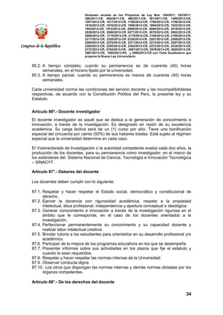 Dictamen recaído en los Proyectos de Ley Nos. 154/2011, 353/2011,
368/2011-CR, 484/2011-CR, 486/2011-CR, 501/2011-CR, 1489/2012-CR,
1597/2012-CR, 1617/2012-CR, 1760/2012-CR, 1790/2012-CR, 1796/2012-CR,
1818/2012-CR, 1876/2012-CR, 1890/2012-CR, 1894/2012-CR, 1922/2012-CR,
19532012-CR, 1972/2012-CR, 2008/2012-CR, 2009/2012-CR, 2019/2012-CR,
2028/2012-CR, 2060/2012-CR 2077/2012-CR, 2078/2012-CR, 2082/2012-CR,
2086/2012-CR, 2170/2012-CR, 2178/2012-CR, 2184/2012-CR, 2199/2012-CR,
2217/2012-CR, 2220/2012-CR 2239/2012-CR, 2267/2012-CR, 2268/2012-CR,
2269/2012-CR, 2270/2012-CR, 2271/2012-CR, 2273/2012-CR, 2287/2012-CR,
2304/2012-CR, 2305/2012-CR, 2363/2012-CR, 2472/2012-CR, 2534/2013-CR,
2737/2013-CR, 2764/2013-CR, 2807/2013-CR, 2979/2013-CR, 3020/2013-CR,
3067/2013-CR, 3505/2013-PE, y 3506/2013-CR con Texto Sustitutorio que
propone la Nueva Ley Universitaria.
34
Congreso de la República
85.2. A tiempo completo, cuando su permanencia es de cuarenta (40) horas
semanales, en el horario fijado por la universidad.
85.3. A tiempo parcial, cuando su permanencia es menos de cuarenta (40) horas
semanales.
Cada universidad norma las condiciones del servicio docente y las incompatibilidades
respectivas, de acuerdo con la Constitución Política del Perú, la presente ley y su
Estatuto.
Artículo 86º.- Docente investigador
El docente investigador es aquél que se dedica a la generación de conocimiento e
innovación, a través de la investigación. Es designado en razón de su excelencia
académica. Su carga lectiva será de un (1) curso por año. Tiene una bonificación
especial del cincuenta por ciento (50%) de sus haberes totales. Está sujeto al régimen
especial que la universidad determine en cada caso.
El Vicerrectorado de Investigación o la autoridad competente evalúa cada dos años, la
producción de los docentes, para su permanencia como investigador; en el marco de
los estándares del Sistema Nacional de Ciencia, Tecnología e Innovación Tecnológica
– SINACYT.
Artículo 87°.- Deberes del docente
Los docentes deben cumplir con lo siguiente:
87.1. Respetar y hacer respetar el Estado social, democrático y constitucional de
derecho.
87.2. Ejercer la docencia con rigurosidad académica, respeto a la propiedad
intelectual, ética profesional, independencia y apertura conceptual e ideológica.
87.3. Generar conocimiento e innovación a través de la investigación rigurosa en el
ámbito que le corresponde, en el caso de los docentes orientados a la
investigación.
87.4. Perfeccionar permanentemente su conocimiento y su capacidad docente y
realizar labor intelectual creativa.
87.5. Brindar tutoría a los estudiantes para orientarlos en su desarrollo profesional y/o
académico.
87.6. Participar de la mejora de los programas educativos en los que se desempeña.
87.7. Presentar informes sobre sus actividades en los plazos que fije el estatuto y
cuando le sean requeridos.
87.8. Respetar y hacer respetar las normas internas de la Universidad.
87.9. Observar conducta digna.
87.10. Los otros que dispongan las normas internas y demás normas dictadas por los
órganos competentes.
Artículo 88°.- De los derechos del docente
 