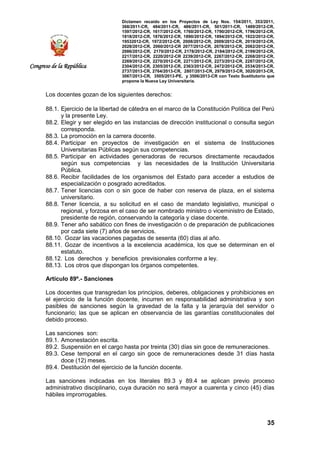 Dictamen recaído en los Proyectos de Ley Nos. 154/2011, 353/2011,
368/2011-CR, 484/2011-CR, 486/2011-CR, 501/2011-CR, 1489/2012-CR,
1597/2012-CR, 1617/2012-CR, 1760/2012-CR, 1790/2012-CR, 1796/2012-CR,
1818/2012-CR, 1876/2012-CR, 1890/2012-CR, 1894/2012-CR, 1922/2012-CR,
19532012-CR, 1972/2012-CR, 2008/2012-CR, 2009/2012-CR, 2019/2012-CR,
2028/2012-CR, 2060/2012-CR 2077/2012-CR, 2078/2012-CR, 2082/2012-CR,
2086/2012-CR, 2170/2012-CR, 2178/2012-CR, 2184/2012-CR, 2199/2012-CR,
2217/2012-CR, 2220/2012-CR 2239/2012-CR, 2267/2012-CR, 2268/2012-CR,
2269/2012-CR, 2270/2012-CR, 2271/2012-CR, 2273/2012-CR, 2287/2012-CR,
2304/2012-CR, 2305/2012-CR, 2363/2012-CR, 2472/2012-CR, 2534/2013-CR,
2737/2013-CR, 2764/2013-CR, 2807/2013-CR, 2979/2013-CR, 3020/2013-CR,
3067/2013-CR, 3505/2013-PE, y 3506/2013-CR con Texto Sustitutorio que
propone la Nueva Ley Universitaria.
35
Congreso de la República
Los docentes gozan de los siguientes derechos:
88.1. Ejercicio de la libertad de cátedra en el marco de la Constitución Política del Perú
y la presente Ley.
88.2. Elegir y ser elegido en las instancias de dirección institucional o consulta según
corresponda.
88.3. La promoción en la carrera docente.
88.4. Participar en proyectos de investigación en el sistema de Instituciones
Universitarias Públicas según sus competencias.
88.5. Participar en actividades generadoras de recursos directamente recaudados
según sus competencias y las necesidades de la Institución Universitaria
Pública.
88.6. Recibir facilidades de los organismos del Estado para acceder a estudios de
especialización o posgrado acreditados.
88.7. Tener licencias con o sin goce de haber con reserva de plaza, en el sistema
universitario.
88.8. Tener licencia, a su solicitud en el caso de mandato legislativo, municipal o
regional, y forzosa en el caso de ser nombrado ministro o viceministro de Estado,
presidente de región, conservando la categoría y clase docente.
88.9. Tener año sabático con fines de investigación o de preparación de publicaciones
por cada siete (7) años de servicios.
88.10. Gozar las vacaciones pagadas de sesenta (60) días al año.
88.11. Gozar de incentivos a la excelencia académica, los que se determinan en el
estatuto.
88.12. Los derechos y beneficios previsionales conforme a ley.
88.13. Los otros que dispongan los órganos competentes.
Artículo 89º.- Sanciones
Los docentes que transgredan los principios, deberes, obligaciones y prohibiciones en
el ejercicio de la función docente, incurren en responsabilidad administrativa y son
pasibles de sanciones según la gravedad de la falta y la jerarquía del servidor o
funcionario; las que se aplican en observancia de las garantías constitucionales del
debido proceso.
Las sanciones son:
89.1. Amonestación escrita.
89.2. Suspensión en el cargo hasta por treinta (30) días sin goce de remuneraciones.
89.3. Cese temporal en el cargo sin goce de remuneraciones desde 31 días hasta
doce (12) meses.
89.4. Destitución del ejercicio de la función docente.
Las sanciones indicadas en los literales 89.3 y 89.4 se aplican previo proceso
administrativo disciplinario, cuya duración no será mayor a cuarenta y cinco (45) días
hábiles improrrogables.
 