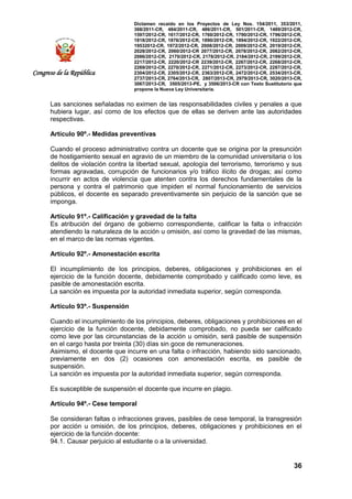 Dictamen recaído en los Proyectos de Ley Nos. 154/2011, 353/2011,
368/2011-CR, 484/2011-CR, 486/2011-CR, 501/2011-CR, 1489/2012-CR,
1597/2012-CR, 1617/2012-CR, 1760/2012-CR, 1790/2012-CR, 1796/2012-CR,
1818/2012-CR, 1876/2012-CR, 1890/2012-CR, 1894/2012-CR, 1922/2012-CR,
19532012-CR, 1972/2012-CR, 2008/2012-CR, 2009/2012-CR, 2019/2012-CR,
2028/2012-CR, 2060/2012-CR 2077/2012-CR, 2078/2012-CR, 2082/2012-CR,
2086/2012-CR, 2170/2012-CR, 2178/2012-CR, 2184/2012-CR, 2199/2012-CR,
2217/2012-CR, 2220/2012-CR 2239/2012-CR, 2267/2012-CR, 2268/2012-CR,
2269/2012-CR, 2270/2012-CR, 2271/2012-CR, 2273/2012-CR, 2287/2012-CR,
2304/2012-CR, 2305/2012-CR, 2363/2012-CR, 2472/2012-CR, 2534/2013-CR,
2737/2013-CR, 2764/2013-CR, 2807/2013-CR, 2979/2013-CR, 3020/2013-CR,
3067/2013-CR, 3505/2013-PE, y 3506/2013-CR con Texto Sustitutorio que
propone la Nueva Ley Universitaria.
36
Congreso de la República
Las sanciones señaladas no eximen de las responsabilidades civiles y penales a que
hubiera lugar, así como de los efectos que de ellas se deriven ante las autoridades
respectivas.
Artículo 90º.- Medidas preventivas
Cuando el proceso administrativo contra un docente que se origina por la presunción
de hostigamiento sexual en agravio de un miembro de la comunidad universitaria o los
delitos de violación contra la libertad sexual, apología del terrorismo, terrorismo y sus
formas agravadas, corrupción de funcionarios y/o tráfico ilícito de drogas; así como
incurrir en actos de violencia que atenten contra los derechos fundamentales de la
persona y contra el patrimonio que impiden el normal funcionamiento de servicios
públicos, el docente es separado preventivamente sin perjuicio de la sanción que se
imponga.
Artículo 91º.- Calificación y gravedad de la falta
Es atribución del órgano de gobierno correspondiente, calificar la falta o infracción
atendiendo la naturaleza de la acción u omisión, así como la gravedad de las mismas,
en el marco de las normas vigentes.
Artículo 92º.- Amonestación escrita
El incumplimiento de los principios, deberes, obligaciones y prohibiciones en el
ejercicio de la función docente, debidamente comprobado y calificado como leve, es
pasible de amonestación escrita.
La sanción es impuesta por la autoridad inmediata superior, según corresponda.
Artículo 93º.- Suspensión
Cuando el incumplimiento de los principios, deberes, obligaciones y prohibiciones en el
ejercicio de la función docente, debidamente comprobado, no pueda ser calificado
como leve por las circunstancias de la acción u omisión, será pasible de suspensión
en el cargo hasta por treinta (30) días sin goce de remuneraciones.
Asimismo, el docente que incurre en una falta o infracción, habiendo sido sancionado,
previamente en dos (2) ocasiones con amonestación escrita, es pasible de
suspensión.
La sanción es impuesta por la autoridad inmediata superior, según corresponda.
Es susceptible de suspensión el docente que incurre en plagio.
Artículo 94º.- Cese temporal
Se consideran faltas o infracciones graves, pasibles de cese temporal, la transgresión
por acción u omisión, de los principios, deberes, obligaciones y prohibiciones en el
ejercicio de la función docente:
94.1. Causar perjuicio al estudiante o a la universidad.
 