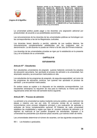 Dictamen recaído en los Proyectos de Ley Nos. 154/2011, 353/2011,
368/2011-CR, 484/2011-CR, 486/2011-CR, 501/2011-CR, 1489/2012-CR,
1597/2012-CR, 1617/2012-CR, 1760/2012-CR, 1790/2012-CR, 1796/2012-CR,
1818/2012-CR, 1876/2012-CR, 1890/2012-CR, 1894/2012-CR, 1922/2012-CR,
19532012-CR, 1972/2012-CR, 2008/2012-CR, 2009/2012-CR, 2019/2012-CR,
2028/2012-CR, 2060/2012-CR 2077/2012-CR, 2078/2012-CR, 2082/2012-CR,
2086/2012-CR, 2170/2012-CR, 2178/2012-CR, 2184/2012-CR, 2199/2012-CR,
2217/2012-CR, 2220/2012-CR 2239/2012-CR, 2267/2012-CR, 2268/2012-CR,
2269/2012-CR, 2270/2012-CR, 2271/2012-CR, 2273/2012-CR, 2287/2012-CR,
2304/2012-CR, 2305/2012-CR, 2363/2012-CR, 2472/2012-CR, 2534/2013-CR,
2737/2013-CR, 2764/2013-CR, 2807/2013-CR, 2979/2013-CR, 3020/2013-CR,
3067/2013-CR, 3505/2013-PE, y 3506/2013-CR con Texto Sustitutorio que
propone la Nueva Ley Universitaria.
38
Congreso de la República
La universidad pública puede pagar a los docentes una asignación adicional por
productividad, de acuerdo a sus posibilidades económicas.
Las remuneraciones de los docentes de las universidades públicas se homologan con
las correspondientes a las de los Magistrados Judiciales.
Los docentes tienen derecho a percibir, además de sus sueldos básicos, las
remuneraciones complementarias establecidas por ley cualquiera sea su
denominación. La del docente no puede ser inferior a la del Juez de Primera Instancia.
Los docentes de las universidades privadas se rigen por lo establecido en la presente
Ley y en el Estatuto de su universidad.
CAPÍTULO IX
ESTUDIANTES
Artículo 97° - Estudiantes
Son estudiantes universitarios de pregrado quienes habiendo concluido los estudios
de educación secundaria, han aprobado el proceso de admisión a la universidad, han
alcanzado vacante y se encuentran matriculados en ella.
Los estudiantes de los programas de posgrado, de segunda especialidad así como de
los programas de educación continua, son quienes han aprobado el proceso de
admisión y se encuentran matriculados.
En ambos casos se sujetan a lo dispuesto en los estatutos correspondientes. Los
estudiantes extranjeros no requieren de visa para la matricula; la misma que debe
regularizarse antes del inicio del semestre lectivo siguiente.
Artículo 98°.- Proceso de admisión
La admisión a la universidad se realiza mediante concurso público, previa definición de
plazas y máximo una vez por ciclo. El concurso consta de un examen de
conocimientos como proceso obligatorio principal y una evaluación de aptitudes y
actitudes de forma complementaria opcional. El Estatuto de cada universidad
establece las modalidades y reglas que rigen el proceso ordinario de admisión y el
régimen de matrícula al que pueden acogerse los estudiantes. Ingresan a la
universidad los postulantes que alcancen plaza vacante y por estricto orden de mérito.
Las universidades determinan el número de vacantes, con las siguientes excepciones:
98.1. Los titulados o graduados.
 