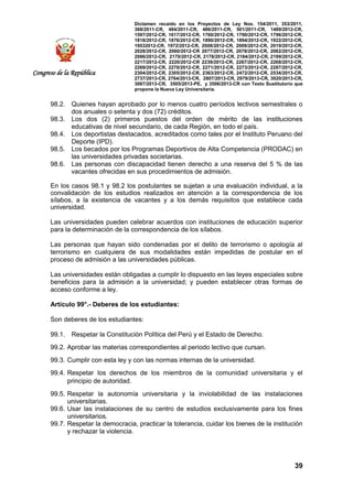 Dictamen recaído en los Proyectos de Ley Nos. 154/2011, 353/2011,
368/2011-CR, 484/2011-CR, 486/2011-CR, 501/2011-CR, 1489/2012-CR,
1597/2012-CR, 1617/2012-CR, 1760/2012-CR, 1790/2012-CR, 1796/2012-CR,
1818/2012-CR, 1876/2012-CR, 1890/2012-CR, 1894/2012-CR, 1922/2012-CR,
19532012-CR, 1972/2012-CR, 2008/2012-CR, 2009/2012-CR, 2019/2012-CR,
2028/2012-CR, 2060/2012-CR 2077/2012-CR, 2078/2012-CR, 2082/2012-CR,
2086/2012-CR, 2170/2012-CR, 2178/2012-CR, 2184/2012-CR, 2199/2012-CR,
2217/2012-CR, 2220/2012-CR 2239/2012-CR, 2267/2012-CR, 2268/2012-CR,
2269/2012-CR, 2270/2012-CR, 2271/2012-CR, 2273/2012-CR, 2287/2012-CR,
2304/2012-CR, 2305/2012-CR, 2363/2012-CR, 2472/2012-CR, 2534/2013-CR,
2737/2013-CR, 2764/2013-CR, 2807/2013-CR, 2979/2013-CR, 3020/2013-CR,
3067/2013-CR, 3505/2013-PE, y 3506/2013-CR con Texto Sustitutorio que
propone la Nueva Ley Universitaria.
39
Congreso de la República
98.2. Quienes hayan aprobado por lo menos cuatro períodos lectivos semestrales o
dos anuales o setenta y dos (72) créditos.
98.3. Los dos (2) primeros puestos del orden de mérito de las instituciones
educativas de nivel secundario, de cada Región, en todo el país.
98.4. Los deportistas destacados, acreditados como tales por el Instituto Peruano del
Deporte (IPD).
98.5. Los becados por los Programas Deportivos de Alta Competencia (PRODAC) en
las universidades privadas societarias.
98.6. Las personas con discapacidad tienen derecho a una reserva del 5 % de las
vacantes ofrecidas en sus procedimientos de admisión.
En los casos 98.1 y 98.2 los postulantes se sujetan a una evaluación individual, a la
convalidación de los estudios realizados en atención a la correspondencia de los
sílabos, a la existencia de vacantes y a los demás requisitos que establece cada
universidad.
Las universidades pueden celebrar acuerdos con instituciones de educación superior
para la determinación de la correspondencia de los sílabos.
Las personas que hayan sido condenadas por el delito de terrorismo o apología al
terrorismo en cualquiera de sus modalidades están impedidas de postular en el
proceso de admisión a las universidades públicas.
Las universidades están obligadas a cumplir lo dispuesto en las leyes especiales sobre
beneficios para la admisión a la universidad; y pueden establecer otras formas de
acceso conforme a ley.
Artículo 99°.- Deberes de los estudiantes:
Son deberes de los estudiantes:
99.1. Respetar la Constitución Política del Perú y el Estado de Derecho.
99.2. Aprobar las materias correspondientes al periodo lectivo que cursan.
99.3. Cumplir con esta ley y con las normas internas de la universidad.
99.4. Respetar los derechos de los miembros de la comunidad universitaria y el
principio de autoridad.
99.5. Respetar la autonomía universitaria y la inviolabilidad de las instalaciones
universitarias.
99.6. Usar las instalaciones de su centro de estudios exclusivamente para los fines
universitarios.
99.7. Respetar la democracia, practicar la tolerancia, cuidar los bienes de la institución
y rechazar la violencia.
 