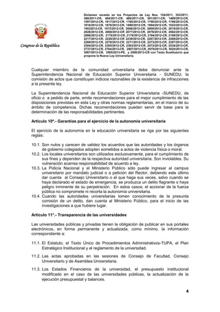 Dictamen recaído en los Proyectos de Ley Nos. 154/2011, 353/2011,
368/2011-CR, 484/2011-CR, 486/2011-CR, 501/2011-CR, 1489/2012-CR,
1597/2012-CR, 1617/2012-CR, 1760/2012-CR, 1790/2012-CR, 1796/2012-CR,
1818/2012-CR, 1876/2012-CR, 1890/2012-CR, 1894/2012-CR, 1922/2012-CR,
19532012-CR, 1972/2012-CR, 2008/2012-CR, 2009/2012-CR, 2019/2012-CR,
2028/2012-CR, 2060/2012-CR 2077/2012-CR, 2078/2012-CR, 2082/2012-CR,
2086/2012-CR, 2170/2012-CR, 2178/2012-CR, 2184/2012-CR, 2199/2012-CR,
2217/2012-CR, 2220/2012-CR 2239/2012-CR, 2267/2012-CR, 2268/2012-CR,
2269/2012-CR, 2270/2012-CR, 2271/2012-CR, 2273/2012-CR, 2287/2012-CR,
2304/2012-CR, 2305/2012-CR, 2363/2012-CR, 2472/2012-CR, 2534/2013-CR,
2737/2013-CR, 2764/2013-CR, 2807/2013-CR, 2979/2013-CR, 3020/2013-CR,
3067/2013-CR, 3505/2013-PE, y 3506/2013-CR con Texto Sustitutorio que
propone la Nueva Ley Universitaria.
4
Congreso de la República
Cualquier miembro de la comunidad universitaria debe denunciar ante la
Superintendencia Nacional de Educación Superior Universitaria - SUNEDU, la
comisión de actos que constituyan indicios razonables de la existencia de infracciones
a la presente ley.
La Superintendencia Nacional de Educación Superior Universitaria -SUNEDU, de
oficio o a pedido de parte, emite recomendaciones para el mejor cumplimiento de las
disposiciones previstas en esta Ley y otras normas reglamentarias, en el marco de su
ámbito de competencia. Dichas recomendaciones pueden servir de base para la
determinación de las responsabilidades pertinentes.
Artículo 10º.- Garantías para el ejercicio de la autonomía universitaria
El ejercicio de la autonomía en la educación universitaria se rige por las siguientes
reglas:
10.1. Son nulos y carecen de validez los acuerdos que las autoridades y los órganos
de gobierno colegiados adopten sometidos a actos de violencia física o moral.
10.2. Los locales universitarios son utilizados exclusivamente, para el cumplimiento de
sus fines y dependen de la respectiva autoridad universitaria. Son inviolables. Su
vulneración acarrea responsabilidad de acuerdo a ley.
10.3. La Policía Nacional y el Ministerio Público sólo puede ingresar al campus
universitario por mandato judicial o a petición del Rector, debiendo este último
dar cuenta al Consejo Universitario o el que haga sus veces, salvo cuando se
haya declarado el estado de emergencia, se produzca un delito flagrante o haya
peligro inminente de su perpetración. En estos casos, el accionar de la fuerza
pública no compromete ni recorta la autonomía universitaria.
10.4. Cuando las autoridades universitarias tomen conocimiento de la presunta
comisión de un delito, dan cuenta al Ministerio Público, para el inicio de las
investigaciones a que hubiere lugar.
Artículo 11°.- Transparencia de las universidades
Las universidades públicas y privadas tienen la obligación de publicar en sus portales
electrónicos, en forma permanente y actualizada, como mínimo, la información
correspondiente a:
11.1. El Estatuto, el Texto Único de Procedimientos Administrativos-TUPA, el Plan
Estratégico Institucional y el reglamento de la universidad.
11.2. Las actas aprobadas en las sesiones de Consejo de Facultad, Consejo
Universitario y de Asamblea Universitaria.
11.3. Los Estados Financieros de la universidad, el presupuesto institucional
modificado en el caso de las universidades públicas, la actualización de la
ejecución presupuestal y balances.
 