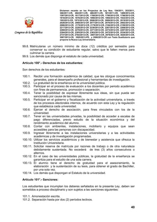 Dictamen recaído en los Proyectos de Ley Nos. 154/2011, 353/2011,
368/2011-CR, 484/2011-CR, 486/2011-CR, 501/2011-CR, 1489/2012-CR,
1597/2012-CR, 1617/2012-CR, 1760/2012-CR, 1790/2012-CR, 1796/2012-CR,
1818/2012-CR, 1876/2012-CR, 1890/2012-CR, 1894/2012-CR, 1922/2012-CR,
19532012-CR, 1972/2012-CR, 2008/2012-CR, 2009/2012-CR, 2019/2012-CR,
2028/2012-CR, 2060/2012-CR 2077/2012-CR, 2078/2012-CR, 2082/2012-CR,
2086/2012-CR, 2170/2012-CR, 2178/2012-CR, 2184/2012-CR, 2199/2012-CR,
2217/2012-CR, 2220/2012-CR 2239/2012-CR, 2267/2012-CR, 2268/2012-CR,
2269/2012-CR, 2270/2012-CR, 2271/2012-CR, 2273/2012-CR, 2287/2012-CR,
2304/2012-CR, 2305/2012-CR, 2363/2012-CR, 2472/2012-CR, 2534/2013-CR,
2737/2013-CR, 2764/2013-CR, 2807/2013-CR, 2979/2013-CR, 3020/2013-CR,
3067/2013-CR, 3505/2013-PE, y 3506/2013-CR con Texto Sustitutorio que
propone la Nueva Ley Universitaria.
40
Congreso de la República
99.8. Matricularse un número mínimo de doce (12) créditos por semestre para
conservar su condición de estudiante regular, salvo que le falten menos para
culminar la carrera.
99.9. Los demás que disponga el estatuto de cada universidad.
Artículo 100°.- Derechos de los estudiantes:
Son derechos de los estudiantes:
100.1. Recibir una formación académica de calidad, que les otorgue conocimientos
generales, para el desempeño profesional y herramientas de investigación.
100.2. La gratuidad de la enseñanza en la universidad pública.
100.3. Participar en el proceso de evaluación a los docentes por periodo académico
con fines de permanencia, promoción o separación.
100.4. Tener la posibilidad de expresar libremente sus ideas, sin que pueda ser
sancionado por causa de las mismas.
100.5. Participar en el gobierno y fiscalización de la actividad universitaria, a través
de los procesos electorales internos, de acuerdo con esta Ley y la regulación
que establezca cada universidad.
100.6. Ejercer el derecho de asociación, para fines vinculados con los de la
universidad.
100.7. Tener en las universidades privadas, la posibilidad de acceder a escalas de
pago diferenciadas, previo estudio de la situación económica y del
rendimiento académico del alumno.
100.8. Contar con ambientes, instalaciones, mobiliario y equipos que sean
accesibles para las personas con discapacidad.
100.9. Ingresar libremente a las instalaciones universitarias y a las actividades
académicas y de investigación programadas.
100.10. Utilizar los servicios académicos y de bienestar y asistencia que ofrezca la
Institución Universitaria.
100.11. Solicitar reserva de matrícula por razones de trabajo o de otra naturaleza
debidamente sustentada. No excederá de tres (3) años consecutivos o
alternos.
100.12. En el caso de las universidades públicas, la gratuidad de la enseñanza se
garantiza para el estudio de una sola carrera.
100.13. El alumno tiene el derecho de gratuidad para el asesoramiento, la
elaboración y la sustentación de su tesis, para obtener el grado de Bachiller,
por una sola vez.
100.14. Los demás que dispongan el Estatuto de la universidad.
Artículo 101°.- Sanciones:
Los estudiantes que incumplan los deberes señalados en la presente Ley, deben ser
sometidos a proceso disciplinario y son sujetos a las sanciones siguientes:
101.1. Amonestación escrita.
101.2. Separación hasta por dos (2) períodos lectivos.
 