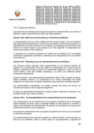 Dictamen recaído en los Proyectos de Ley Nos. 154/2011, 353/2011,
368/2011-CR, 484/2011-CR, 486/2011-CR, 501/2011-CR, 1489/2012-CR,
1597/2012-CR, 1617/2012-CR, 1760/2012-CR, 1790/2012-CR, 1796/2012-CR,
1818/2012-CR, 1876/2012-CR, 1890/2012-CR, 1894/2012-CR, 1922/2012-CR,
19532012-CR, 1972/2012-CR, 2008/2012-CR, 2009/2012-CR, 2019/2012-CR,
2028/2012-CR, 2060/2012-CR 2077/2012-CR, 2078/2012-CR, 2082/2012-CR,
2086/2012-CR, 2170/2012-CR, 2178/2012-CR, 2184/2012-CR, 2199/2012-CR,
2217/2012-CR, 2220/2012-CR 2239/2012-CR, 2267/2012-CR, 2268/2012-CR,
2269/2012-CR, 2270/2012-CR, 2271/2012-CR, 2273/2012-CR, 2287/2012-CR,
2304/2012-CR, 2305/2012-CR, 2363/2012-CR, 2472/2012-CR, 2534/2013-CR,
2737/2013-CR, 2764/2013-CR, 2807/2013-CR, 2979/2013-CR, 3020/2013-CR,
3067/2013-CR, 3505/2013-PE, y 3506/2013-CR con Texto Sustitutorio que
propone la Nueva Ley Universitaria.
41
Congreso de la República
101.3. Separación definitiva.
Las sanciones son aplicadas por el órgano de gobierno correspondiente, de acuerdo al
Estatuto y según la gravedad de la falta, bajo responsabilidad.
Artículo 102º.- Matrícula condicionada por rendimiento académico.
La desaprobación de una misma materia por tres veces da lugar a que el estudiante
sea separado temporalmente por un año de la universidad. Al término de este plazo, el
estudiante sólo se podrá matricular en la materia que desaprobó anteriormente, para
retornar de manera regular a sus estudios en el ciclo siguiente. Si desaprueba por
cuarta vez procede su retiro definitivo.
Lo dispuesto en el párrafo precedente no impide que el Estatuto de la universidad
contemple la separación automática y definitiva por la desaprobación de una materia
por tercera vez.
Artículo 103°.- Requisitos para ser representante de los estudiantes
Los alumnos pueden participar como representantes en los diversos órganos de
gobierno de la universidad. Para ello, deben ser estudiantes de la misma casa de
estudios, pertenecer al tercio superior de rendimiento académico, contar con por lo
menos treinta y seis (36) créditos aprobados y no tener una sentencia judicial
condenatoria ejecutoriada.
Quienes postulen a ser representantes estudiantiles deben haber cursado el periodo
lectivo inmediato anterior a su postulación en la misma universidad. No existe
reelección en ninguno de los órganos de gobierno para el periodo inmediato siguiente.
Los representantes estudiantiles no pueden exceder del tercio de número de
miembros de cada uno de los órganos de gobierno.
El cargo de representante estudiantil no implica ninguna retribución económica o de
cualquier índole, bajo ningún concepto.
Artículo 104°.- Incompatibilidades de los representantes de los estudiantes
Los representantes de los estudiantes en los órganos de gobierno de la universidad
están impedidos de tener cargo o actividad rentada en ellas durante su mandato y
hasta un año después de terminado éste. Se efectúa una excepción en el caso de ser
asistente de docencia o de investigación.
No puede ser representante ante los órganos de gobierno de más de una universidad
en el mismo año lectivo.
Los representantes de los órganos de gobierno no deben aceptar, a título personal o a
favor de sus familiares, hasta el cuarto grado de consanguinidad y segundo de
 