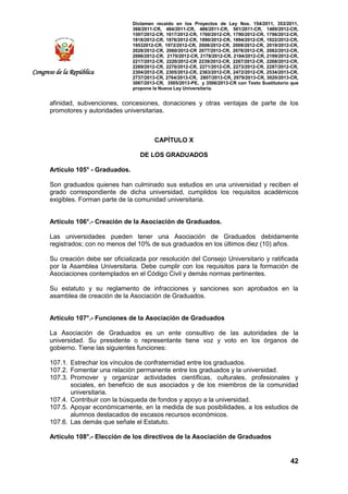 Dictamen recaído en los Proyectos de Ley Nos. 154/2011, 353/2011,
368/2011-CR, 484/2011-CR, 486/2011-CR, 501/2011-CR, 1489/2012-CR,
1597/2012-CR, 1617/2012-CR, 1760/2012-CR, 1790/2012-CR, 1796/2012-CR,
1818/2012-CR, 1876/2012-CR, 1890/2012-CR, 1894/2012-CR, 1922/2012-CR,
19532012-CR, 1972/2012-CR, 2008/2012-CR, 2009/2012-CR, 2019/2012-CR,
2028/2012-CR, 2060/2012-CR 2077/2012-CR, 2078/2012-CR, 2082/2012-CR,
2086/2012-CR, 2170/2012-CR, 2178/2012-CR, 2184/2012-CR, 2199/2012-CR,
2217/2012-CR, 2220/2012-CR 2239/2012-CR, 2267/2012-CR, 2268/2012-CR,
2269/2012-CR, 2270/2012-CR, 2271/2012-CR, 2273/2012-CR, 2287/2012-CR,
2304/2012-CR, 2305/2012-CR, 2363/2012-CR, 2472/2012-CR, 2534/2013-CR,
2737/2013-CR, 2764/2013-CR, 2807/2013-CR, 2979/2013-CR, 3020/2013-CR,
3067/2013-CR, 3505/2013-PE, y 3506/2013-CR con Texto Sustitutorio que
propone la Nueva Ley Universitaria.
42
Congreso de la República
afinidad, subvenciones, concesiones, donaciones y otras ventajas de parte de los
promotores y autoridades universitarias.
CAPÍTULO X
DE LOS GRADUADOS
Artículo 105° - Graduados.
Son graduados quienes han culminado sus estudios en una universidad y reciben el
grado correspondiente de dicha universidad, cumplidos los requisitos académicos
exigibles. Forman parte de la comunidad universitaria.
Artículo 106°.- Creación de la Asociación de Graduados.
Las universidades pueden tener una Asociación de Graduados debidamente
registrados; con no menos del 10% de sus graduados en los últimos diez (10) años.
Su creación debe ser oficializada por resolución del Consejo Universitario y ratificada
por la Asamblea Universitaria. Debe cumplir con los requisitos para la formación de
Asociaciones contemplados en el Código Civil y demás normas pertinentes.
Su estatuto y su reglamento de infracciones y sanciones son aprobados en la
asamblea de creación de la Asociación de Graduados.
Artículo 107°.- Funciones de la Asociación de Graduados
La Asociación de Graduados es un ente consultivo de las autoridades de la
universidad. Su presidente o representante tiene voz y voto en los órganos de
gobierno. Tiene las siguientes funciones:
107.1. Estrechar los vínculos de confraternidad entre los graduados.
107.2. Fomentar una relación permanente entre los graduados y la universidad.
107.3. Promover y organizar actividades científicas, culturales, profesionales y
sociales, en beneficio de sus asociados y de los miembros de la comunidad
universitaria.
107.4. Contribuir con la búsqueda de fondos y apoyo a la universidad.
107.5. Apoyar económicamente, en la medida de sus posibilidades, a los estudios de
alumnos destacados de escasos recursos económicos.
107.6. Las demás que señale el Estatuto.
Artículo 108°.- Elección de los directivos de la Asociación de Graduados
 