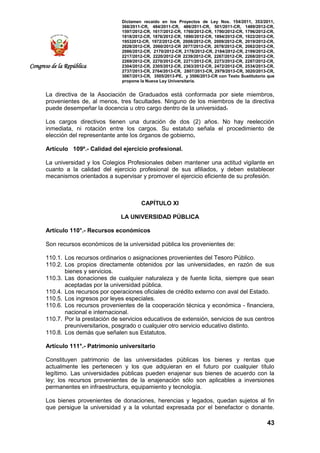 Dictamen recaído en los Proyectos de Ley Nos. 154/2011, 353/2011,
368/2011-CR, 484/2011-CR, 486/2011-CR, 501/2011-CR, 1489/2012-CR,
1597/2012-CR, 1617/2012-CR, 1760/2012-CR, 1790/2012-CR, 1796/2012-CR,
1818/2012-CR, 1876/2012-CR, 1890/2012-CR, 1894/2012-CR, 1922/2012-CR,
19532012-CR, 1972/2012-CR, 2008/2012-CR, 2009/2012-CR, 2019/2012-CR,
2028/2012-CR, 2060/2012-CR 2077/2012-CR, 2078/2012-CR, 2082/2012-CR,
2086/2012-CR, 2170/2012-CR, 2178/2012-CR, 2184/2012-CR, 2199/2012-CR,
2217/2012-CR, 2220/2012-CR 2239/2012-CR, 2267/2012-CR, 2268/2012-CR,
2269/2012-CR, 2270/2012-CR, 2271/2012-CR, 2273/2012-CR, 2287/2012-CR,
2304/2012-CR, 2305/2012-CR, 2363/2012-CR, 2472/2012-CR, 2534/2013-CR,
2737/2013-CR, 2764/2013-CR, 2807/2013-CR, 2979/2013-CR, 3020/2013-CR,
3067/2013-CR, 3505/2013-PE, y 3506/2013-CR con Texto Sustitutorio que
propone la Nueva Ley Universitaria.
43
Congreso de la República
La directiva de la Asociación de Graduados está conformada por siete miembros,
provenientes de, al menos, tres facultades. Ninguno de los miembros de la directiva
puede desempeñar la docencia u otro cargo dentro de la universidad.
Los cargos directivos tienen una duración de dos (2) años. No hay reelección
inmediata, ni rotación entre los cargos. Su estatuto señala el procedimiento de
elección del representante ante los órganos de gobierno.
Artículo 109º.- Calidad del ejercicio profesional.
La universidad y los Colegios Profesionales deben mantener una actitud vigilante en
cuanto a la calidad del ejercicio profesional de sus afiliados, y deben establecer
mecanismos orientados a supervisar y promover el ejercicio eficiente de su profesión.
CAPÍTULO XI
LA UNIVERSIDAD PÚBLICA
Artículo 110°.- Recursos económicos
Son recursos económicos de la universidad pública los provenientes de:
110.1. Los recursos ordinarios o asignaciones provenientes del Tesoro Público.
110.2. Los propios directamente obtenidos por las universidades, en razón de sus
bienes y servicios.
110.3. Las donaciones de cualquier naturaleza y de fuente licita, siempre que sean
aceptadas por la universidad pública.
110.4. Los recursos por operaciones oficiales de crédito externo con aval del Estado.
110.5. Los ingresos por leyes especiales.
110.6. Los recursos provenientes de la cooperación técnica y económica - financiera,
nacional e internacional.
110.7. Por la prestación de servicios educativos de extensión, servicios de sus centros
preuniversitarios, posgrado o cualquier otro servicio educativo distinto.
110.8. Los demás que señalen sus Estatutos.
Artículo 111°.- Patrimonio universitario
Constituyen patrimonio de las universidades públicas los bienes y rentas que
actualmente les pertenecen y los que adquieran en el futuro por cualquier título
legítimo. Las universidades públicas pueden enajenar sus bienes de acuerdo con la
ley; los recursos provenientes de la enajenación sólo son aplicables a inversiones
permanentes en infraestructura, equipamiento y tecnología.
Los bienes provenientes de donaciones, herencias y legados, quedan sujetos al fin
que persigue la universidad y a la voluntad expresada por el benefactor o donante.
 