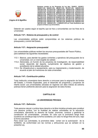 Dictamen recaído en los Proyectos de Ley Nos. 154/2011, 353/2011,
368/2011-CR, 484/2011-CR, 486/2011-CR, 501/2011-CR, 1489/2012-CR,
1597/2012-CR, 1617/2012-CR, 1760/2012-CR, 1790/2012-CR, 1796/2012-CR,
1818/2012-CR, 1876/2012-CR, 1890/2012-CR, 1894/2012-CR, 1922/2012-CR,
19532012-CR, 1972/2012-CR, 2008/2012-CR, 2009/2012-CR, 2019/2012-CR,
2028/2012-CR, 2060/2012-CR 2077/2012-CR, 2078/2012-CR, 2082/2012-CR,
2086/2012-CR, 2170/2012-CR, 2178/2012-CR, 2184/2012-CR, 2199/2012-CR,
2217/2012-CR, 2220/2012-CR 2239/2012-CR, 2267/2012-CR, 2268/2012-CR,
2269/2012-CR, 2270/2012-CR, 2271/2012-CR, 2273/2012-CR, 2287/2012-CR,
2304/2012-CR, 2305/2012-CR, 2363/2012-CR, 2472/2012-CR, 2534/2013-CR,
2737/2013-CR, 2764/2013-CR, 2807/2013-CR, 2979/2013-CR, 3020/2013-CR,
3067/2013-CR, 3505/2013-PE, y 3506/2013-CR con Texto Sustitutorio que
propone la Nueva Ley Universitaria.
44
Congreso de la República
Deberán ser usados según el espíritu que se hizo y concordantes con los fines de la
universidad.
Artículo 112°.- Sistema de presupuesto y de control
Las universidades públicas están comprendidas en los sistemas públicos de
presupuesto y control del Estado.
Artículo 113°.- Asignación presupuestal
Las universidades públicas reciben los recursos presupuestales del Tesoro Público,
para satisfacer las siguientes necesidades:
113.1. Básicos, para atender los gastos corrientes y operativos del presupuesto de la
universidad, con un nivel exigible de calidad.
113.2. Adicionales, en función de los proyectos de investigación, de responsabilidad
social, desarrollo del deporte, cumplimiento de objetivos de gestión y
acreditación de la calidad educativa.
113.3. De infraestructura y equipamiento, para su mejoramiento y modernización, de
acuerdo al plan de inversiones de cada universidad.
Artículo 114º.- Contribución pública
Toda institución universitaria tiene derecho a concursar para la asignación de fondos
del Estado, o Fondos Especiales, para el desarrollo de programas y proyectos de
interés social. Las universidades ubicadas en regiones con altos índices de extrema
pobreza tienen preferente atención para la asignación de estos fondos.
CAPÍTULO XII
LA UNIVERSIDAD PRIVADA
Artículo 115°.- Definición.
Toda persona natural o jurídica tiene derecho a la libre iniciativa privada para constituir
una persona jurídica, con la finalidad de realizar actividades en la educación
universitaria, ejerciendo su derecho de fundar, promover, conducir y gestionar la
constitución de universidades privadas. En caso que la promotora tenga fines
lucrativos se constituye bajo la forma societaria y en caso no tenga fines de lucro, bajo
la forma asociativa
Para iniciar sus actividades, la promotora debe contar con la autorización de la
SUNEDU, de conformidad con las normas y atribuciones que se señalan en la
presente Ley.
 
