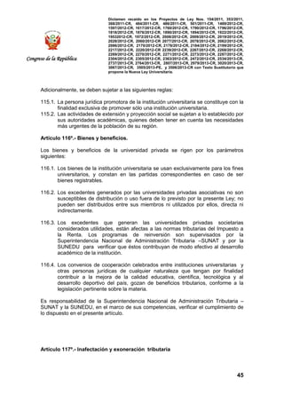Dictamen recaído en los Proyectos de Ley Nos. 154/2011, 353/2011,
368/2011-CR, 484/2011-CR, 486/2011-CR, 501/2011-CR, 1489/2012-CR,
1597/2012-CR, 1617/2012-CR, 1760/2012-CR, 1790/2012-CR, 1796/2012-CR,
1818/2012-CR, 1876/2012-CR, 1890/2012-CR, 1894/2012-CR, 1922/2012-CR,
19532012-CR, 1972/2012-CR, 2008/2012-CR, 2009/2012-CR, 2019/2012-CR,
2028/2012-CR, 2060/2012-CR 2077/2012-CR, 2078/2012-CR, 2082/2012-CR,
2086/2012-CR, 2170/2012-CR, 2178/2012-CR, 2184/2012-CR, 2199/2012-CR,
2217/2012-CR, 2220/2012-CR 2239/2012-CR, 2267/2012-CR, 2268/2012-CR,
2269/2012-CR, 2270/2012-CR, 2271/2012-CR, 2273/2012-CR, 2287/2012-CR,
2304/2012-CR, 2305/2012-CR, 2363/2012-CR, 2472/2012-CR, 2534/2013-CR,
2737/2013-CR, 2764/2013-CR, 2807/2013-CR, 2979/2013-CR, 3020/2013-CR,
3067/2013-CR, 3505/2013-PE, y 3506/2013-CR con Texto Sustitutorio que
propone la Nueva Ley Universitaria.
45
Congreso de la República
Adicionalmente, se deben sujetar a las siguientes reglas:
115.1. La persona jurídica promotora de la institución universitaria se constituye con la
finalidad exclusiva de promover sólo una institución universitaria.
115.2. Las actividades de extensión y proyección social se sujetan a lo establecido por
sus autoridades académicas, quienes deben tener en cuenta las necesidades
más urgentes de la población de su región.
Artículo 116º.- Bienes y beneficios.
Los bienes y beneficios de la universidad privada se rigen por los parámetros
siguientes:
116.1. Los bienes de la institución universitaria se usan exclusivamente para los fines
universitarios, y constan en las partidas correspondientes en caso de ser
bienes registrables.
116.2. Los excedentes generados por las universidades privadas asociativas no son
susceptibles de distribución o uso fuera de lo previsto por la presente Ley; no
pueden ser distribuidos entre sus miembros ni utilizados por ellos, directa ni
indirectamente.
116.3. Los excedentes que generan las universidades privadas societarias
considerados utilidades, están afectas a las normas tributarias del Impuesto a
la Renta. Los programas de reinversión son supervisados por la
Superintendencia Nacional de Administración Tributaria –SUNAT y por la
SUNEDU para verificar que éstos contribuyan de modo efectivo al desarrollo
académico de la institución.
116.4. Los convenios de cooperación celebrados entre instituciones universitarias y
otras personas jurídicas de cualquier naturaleza que tengan por finalidad
contribuir a la mejora de la calidad educativa, científica, tecnológica y al
desarrollo deportivo del país, gozan de beneficios tributarios, conforme a la
legislación pertinente sobre la materia.
Es responsabilidad de la Superintendencia Nacional de Administración Tributaria –
SUNAT y la SUNEDU, en el marco de sus competencias, verificar el cumplimiento de
lo dispuesto en el presente artículo.
Artículo 117º.- Inafectación y exoneración tributaria
 