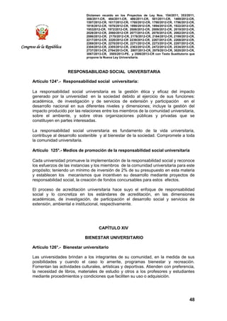 Dictamen recaído en los Proyectos de Ley Nos. 154/2011, 353/2011,
368/2011-CR, 484/2011-CR, 486/2011-CR, 501/2011-CR, 1489/2012-CR,
1597/2012-CR, 1617/2012-CR, 1760/2012-CR, 1790/2012-CR, 1796/2012-CR,
1818/2012-CR, 1876/2012-CR, 1890/2012-CR, 1894/2012-CR, 1922/2012-CR,
19532012-CR, 1972/2012-CR, 2008/2012-CR, 2009/2012-CR, 2019/2012-CR,
2028/2012-CR, 2060/2012-CR 2077/2012-CR, 2078/2012-CR, 2082/2012-CR,
2086/2012-CR, 2170/2012-CR, 2178/2012-CR, 2184/2012-CR, 2199/2012-CR,
2217/2012-CR, 2220/2012-CR 2239/2012-CR, 2267/2012-CR, 2268/2012-CR,
2269/2012-CR, 2270/2012-CR, 2271/2012-CR, 2273/2012-CR, 2287/2012-CR,
2304/2012-CR, 2305/2012-CR, 2363/2012-CR, 2472/2012-CR, 2534/2013-CR,
2737/2013-CR, 2764/2013-CR, 2807/2013-CR, 2979/2013-CR, 3020/2013-CR,
3067/2013-CR, 3505/2013-PE, y 3506/2013-CR con Texto Sustitutorio que
propone la Nueva Ley Universitaria.
48
Congreso de la República
RESPONSABILIDAD SOCIAL UNIVERSITARIA
Artículo 124°.- Responsabilidad social universitaria:
La responsabilidad social universitaria es la gestión ética y eficaz del impacto
generado por la universidad en la sociedad debido al ejercicio de sus funciones:
académica, de investigación y de servicios de extensión y participación en el
desarrollo nacional en sus diferentes niveles y dimensiones; incluye la gestión del
impacto producido por las relaciones entre los miembros de la comunidad universitaria,
sobre el ambiente, y sobre otras organizaciones públicas y privadas que se
constituyen en partes interesadas.
La responsabilidad social universitaria es fundamento de la vida universitaria,
contribuye al desarrollo sostenible y al bienestar de la sociedad. Compromete a toda
la comunidad universitaria.
Artículo 125°.- Medios de promoción de la responsabilidad social universitaria
Cada universidad promueve la implementación de la responsabilidad social y reconoce
los esfuerzos de las instancias y los miembros de la comunidad universitaria para este
propósito; teniendo un mínimo de inversión de 2% de su presupuesto en esta materia
y establecen los mecanismos que incentiven su desarrollo mediante proyectos de
responsabilidad social, la creación de fondos concursables para estos efectos.
El proceso de acreditación universitaria hace suyo el enfoque de responsabilidad
social y lo concretiza en los estándares de acreditación, en las dimensiones
académicas, de investigación, de participación el desarrollo social y servicios de
extensión, ambiental e institucional, respectivamente.
CAPÍTULO XIV
BIENESTAR UNIVERSITARIO
Artículo 126°.- Bienestar universitario
Las universidades brindan a los integrantes de su comunidad, en la medida de sus
posibilidades y cuando el caso lo amerite, programas bienestar y recreación.
Fomentan las actividades culturales, artísticas y deportivas. Atienden con preferencia,
la necesidad de libros, materiales de estudio y otros a los profesores y estudiantes
mediante procedimientos y condiciones que faciliten su uso o adquisición.
 