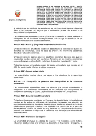 Dictamen recaído en los Proyectos de Ley Nos. 154/2011, 353/2011,
368/2011-CR, 484/2011-CR, 486/2011-CR, 501/2011-CR, 1489/2012-CR,
1597/2012-CR, 1617/2012-CR, 1760/2012-CR, 1790/2012-CR, 1796/2012-CR,
1818/2012-CR, 1876/2012-CR, 1890/2012-CR, 1894/2012-CR, 1922/2012-CR,
19532012-CR, 1972/2012-CR, 2008/2012-CR, 2009/2012-CR, 2019/2012-CR,
2028/2012-CR, 2060/2012-CR 2077/2012-CR, 2078/2012-CR, 2082/2012-CR,
2086/2012-CR, 2170/2012-CR, 2178/2012-CR, 2184/2012-CR, 2199/2012-CR,
2217/2012-CR, 2220/2012-CR 2239/2012-CR, 2267/2012-CR, 2268/2012-CR,
2269/2012-CR, 2270/2012-CR, 2271/2012-CR, 2273/2012-CR, 2287/2012-CR,
2304/2012-CR, 2305/2012-CR, 2363/2012-CR, 2472/2012-CR, 2534/2013-CR,
2737/2013-CR, 2764/2013-CR, 2807/2013-CR, 2979/2013-CR, 3020/2013-CR,
3067/2013-CR, 3505/2013-PE, y 3506/2013-CR con Texto Sustitutorio que
propone la Nueva Ley Universitaria.
49
Congreso de la República
Al momento de su matrícula, los estudiantes se inscriben en el Sistema Integral de
Salud o en cualquier otro seguro que la universidad provea, de acuerdo a su
disponibilidad presupuestaria.
Las universidades promueven políticas públicas de lucha contra el cáncer, mediante la
suscripción de los convenios correspondientes. Ello incluye la realización de un
chequeo médico anual a todos los estudiantes.
Artículo 127°.- Becas y programas de asistencia universitaria
En las universidades privadas se establecen becas totales o parciales que cubran los
derechos de enseñanza, sobre la base de criterios de rendimiento académico,
deportivo y situación económica.
En las universidades públicas se puede establecer programas de ayuda para que sus
estudiantes puedan cumplir con sus tareas formativas en las mejores condiciones;
procurando apoyo en alimentación, materiales de estudio e investigación y otros.
Todos los alumnos universitarios gozan del pasaje universitario, que consiste en el
50% del precio regular ofrecido al público en general.
Artículo 128°.- Seguro universitario
Las universidades pueden ofrecer un seguro a los miembros de la comunidad
universitaria.
Artículo 129°.- Integración de personas con discapacidad en la comunidad
universitaria
Las universidades implementan todos los servicios que brindan considerando la
integración a la comunidad universitaria de las personas con discapacidad, de
conformidad con la Ley N° 29973, Ley General de la Persona con Discapacidad.
Artículo 130º.- Servicio Social Universitario
Todas las universidades establecen un Programa de Servicio Social Universitario que
consiste en la realización obligatoria de actividades temporales que ejecuten los
estudiantes universitarios, de manera descentralizada; tendientes a la aplicación de los
conocimientos que hayan obtenido y que impliquen una contribución en la ejecución
de las políticas públicas de interés social y fomenten un comportamiento altruista y
solidario que aporte en la mejora de la calidad de vida de los grupos vulnerables en
nuestra sociedad.
Artículo 131°.- Promoción del deporte
La universidad promueve la práctica del deporte y la recreación como factores
educativos coadyuvantes a la formación y desarrollo de la persona. El deporte, a
 