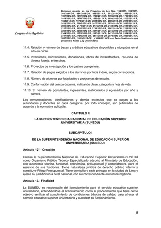 Dictamen recaído en los Proyectos de Ley Nos. 154/2011, 353/2011,
368/2011-CR, 484/2011-CR, 486/2011-CR, 501/2011-CR, 1489/2012-CR,
1597/2012-CR, 1617/2012-CR, 1760/2012-CR, 1790/2012-CR, 1796/2012-CR,
1818/2012-CR, 1876/2012-CR, 1890/2012-CR, 1894/2012-CR, 1922/2012-CR,
19532012-CR, 1972/2012-CR, 2008/2012-CR, 2009/2012-CR, 2019/2012-CR,
2028/2012-CR, 2060/2012-CR 2077/2012-CR, 2078/2012-CR, 2082/2012-CR,
2086/2012-CR, 2170/2012-CR, 2178/2012-CR, 2184/2012-CR, 2199/2012-CR,
2217/2012-CR, 2220/2012-CR 2239/2012-CR, 2267/2012-CR, 2268/2012-CR,
2269/2012-CR, 2270/2012-CR, 2271/2012-CR, 2273/2012-CR, 2287/2012-CR,
2304/2012-CR, 2305/2012-CR, 2363/2012-CR, 2472/2012-CR, 2534/2013-CR,
2737/2013-CR, 2764/2013-CR, 2807/2013-CR, 2979/2013-CR, 3020/2013-CR,
3067/2013-CR, 3505/2013-PE, y 3506/2013-CR con Texto Sustitutorio que
propone la Nueva Ley Universitaria.
5
Congreso de la República
11.4. Relación y número de becas y créditos educativos disponibles y otorgados en el
año en curso.
11.5. Inversiones, reinversiones, donaciones, obras de infraestructura, recursos de
diversa fuente, entre otros.
11.6. Proyectos de investigación y los gastos que genere.
11.7. Relación de pagos exigidos a los alumnos por toda índole, según corresponda.
11.8. Número de alumnos por facultades y programas de estudio.
11.9. Conformación del cuerpo docente, indicando clase, categoría y hoja de vida.
11.10. El número de postulantes, ingresantes, matriculados y egresados por año y
carrera.
Las remuneraciones, bonificaciones y demás estímulos que se pagan a las
autoridades y docentes en cada categoría, por todo concepto, son publicadas de
acuerdo a la normativa aplicable.
CAPITULO II
LA SUPERINTENDENCIA NACIONAL DE EDUCACIÓN SUPERIOR
UNIVERSITARIA (SUNEDU)
SUBCAPÍTULO I
DE LA SUPERINTENDENCIA NACIONAL DE EDUCACIÓN SUPERIOR
UNIVERSITARIA (SUNEDU)
Artículo 12°.- Creación
Créase la Superintendencia Nacional de Educación Superior Universitaria-SUNEDU
como Organismo Público Técnico Especializado adscrito al Ministerio de Educación,
con autonomía técnica, funcional, económica, presupuestal y administrativa, para el
ejercicio de sus funciones. Tiene naturaleza jurídica de derecho público interno y
constituye Pliego Presupuestal. Tiene domicilio y sede principal en la ciudad de Lima y
ejerce su jurisdicción a nivel nacional, con su correspondiente estructura orgánica.
Artículo 13.- Finalidad
La SUNEDU es responsable del licenciamiento para el servicio educativo superior
universitario, entendiéndose el licenciamiento como el procedimiento que tiene como
objetivo verificar el cumplimiento de condiciones básicas de calidad para ofrecer el
servicio educativo superior universitario y autorizar su funcionamiento.
 