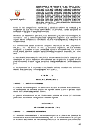 Dictamen recaído en los Proyectos de Ley Nos. 154/2011, 353/2011,
368/2011-CR, 484/2011-CR, 486/2011-CR, 501/2011-CR, 1489/2012-CR,
1597/2012-CR, 1617/2012-CR, 1760/2012-CR, 1790/2012-CR, 1796/2012-CR,
1818/2012-CR, 1876/2012-CR, 1890/2012-CR, 1894/2012-CR, 1922/2012-CR,
19532012-CR, 1972/2012-CR, 2008/2012-CR, 2009/2012-CR, 2019/2012-CR,
2028/2012-CR, 2060/2012-CR 2077/2012-CR, 2078/2012-CR, 2082/2012-CR,
2086/2012-CR, 2170/2012-CR, 2178/2012-CR, 2184/2012-CR, 2199/2012-CR,
2217/2012-CR, 2220/2012-CR 2239/2012-CR, 2267/2012-CR, 2268/2012-CR,
2269/2012-CR, 2270/2012-CR, 2271/2012-CR, 2273/2012-CR, 2287/2012-CR,
2304/2012-CR, 2305/2012-CR, 2363/2012-CR, 2472/2012-CR, 2534/2013-CR,
2737/2013-CR, 2764/2013-CR, 2807/2013-CR, 2979/2013-CR, 3020/2013-CR,
3067/2013-CR, 3505/2013-PE, y 3506/2013-CR con Texto Sustitutorio que
propone la Nueva Ley Universitaria.
50
Congreso de la República
través de las competencias individuales y colectivas, fortalece la identidad y la
integración de sus respectivas comunidades universitarias, siendo obligatoria la
formación de equipos de disciplinas olímpicas.
Dentro de los mecanismos para el cuidado de la salud y la promoción del deporte, la
universidad crea y administra proyectos y programas deportivos que promuevan el
deporte de alta competencia, a efectos de elevar el nivel competitivo y participativo de
los estudiantes.
Las universidades deben establecer Programas Deportivos de Alta Competencia-
PRODAC, con no menos de tres (3) disciplinas deportivas, en sus distintas
categorías. El Estatuto de cada universidad regula su funcionamiento, que incluye
becas, tutoría, derechos y deberes de los alumnos participantes en el PRODAC, entre
otros.
El Instituto Peruano del Deporte IPD prioriza anualmente las disciplinas olímpicas que
constituyen los juegos nacionales Universitarios. El IPD proveerá el aporte técnico
para el desarrollo de estos juegos, en los que participaran todas las universidades del
país.
El incumplimiento de lo dispuesto en el presente artículo constituye una infracción
materia de supervisión y sanción por parte de la SUNEDU
CAPÍTULO XV
PERSONAL NO DOCENTE
Artículo 132°.- Personal no docente
El personal no docente presta sus servicios de acuerdo a los fines de la universidad.
Le corresponde los derechos propios del régimen laboral público o privado según
labore en la universidad pública o privada.
La gestión administrativa de las universidades públicas se realiza por servidores
públicos no docentes de los regímenes laborales vigentes.
CAPÍTULO XVI
DEFENSORIA UNIVERSITARIA
Artículo 133°.- Defensoría Universitaria
La Defensoría Universitaria es la instancia encargada de la tutela de los derechos de
los miembros de la comunidad universitaria y vela por el mantenimiento del principio
de autoridad responsable. Es competente para conocer las denuncias y reclamaciones
 