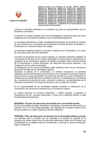 Dictamen recaído en los Proyectos de Ley Nos. 154/2011, 353/2011,
368/2011-CR, 484/2011-CR, 486/2011-CR, 501/2011-CR, 1489/2012-CR,
1597/2012-CR, 1617/2012-CR, 1760/2012-CR, 1790/2012-CR, 1796/2012-CR,
1818/2012-CR, 1876/2012-CR, 1890/2012-CR, 1894/2012-CR, 1922/2012-CR,
19532012-CR, 1972/2012-CR, 2008/2012-CR, 2009/2012-CR, 2019/2012-CR,
2028/2012-CR, 2060/2012-CR 2077/2012-CR, 2078/2012-CR, 2082/2012-CR,
2086/2012-CR, 2170/2012-CR, 2178/2012-CR, 2184/2012-CR, 2199/2012-CR,
2217/2012-CR, 2220/2012-CR 2239/2012-CR, 2267/2012-CR, 2268/2012-CR,
2269/2012-CR, 2270/2012-CR, 2271/2012-CR, 2273/2012-CR, 2287/2012-CR,
2304/2012-CR, 2305/2012-CR, 2363/2012-CR, 2472/2012-CR, 2534/2013-CR,
2737/2013-CR, 2764/2013-CR, 2807/2013-CR, 2979/2013-CR, 3020/2013-CR,
3067/2013-CR, 3505/2013-PE, y 3506/2013-CR con Texto Sustitutorio que
propone la Nueva Ley Universitaria.
52
Congreso de la República
cumplir los requisitos señalados en la presente Ley para los representantes para la
Asamblea universitaria.
La elección se realiza mediante voto universal obligatorio y secreto de cada una de las
categorías de los profesores indicados y por los estudiantes regulares.
La Asamblea estatutaria se instala inmediatamente después de concluida la elección
de sus miembros por convocatoria del presidente del comité electoral universitario, y
presidida por el docente principal más antiguo.
La Asamblea estatutaria redacta y aprueba el estatuto de la Universidad, en un plazo
de cincuenta y cinco (55) días calendario.
A la fecha de aprobación de los nuevos estatutos, la asamblea estatutaria establece el
cronograma de elección de las nuevas autoridades y el plazo para su designación en
reemplazo de las autoridades vigentes. El referido cronograma debe incluir las fechas
de la convocatoria a nuevas elecciones, de realización del proceso electoral, y de
designación de las nuevas autoridades.
La designación de las nuevas autoridades debe realizarse antes de que concluya el
periodo de mandato de las autoridades vigentes.
Aprobado el estatuto de la universidad y el referido cronograma, la asamblea
estatutaria asume transitoriamente las funciones de la Asamblea universitaria hasta la
elección de las nuevas autoridades. El proceso de elección de nuevas autoridades es
realizado por el Comité Electoral constituido conforme a lo establecido por la presente
ley, y comprende la elección de rector, vicerrector y decanos, reconstituyéndose así la
Asamblea Universitaria, el Consejo Universitario y los Consejos de Facultad.
Es de responsabilidad de las autoridades elegidas completar la adecuación de la
universidad a las normas de la presente Ley y el respectivo estatuto.
La Oficina Nacional de Procesos Electorales – ONPE participa y garantiza la
transparencia de los procesos electorales, a través de la asistencia técnica a cada
Comité Electoral Universitario.
SEGUNDA.- Proceso de adecuación del estatuto de la universidad privada
En las universidades privadas, asociativas y societarias, el proceso de adecuación a la
presente Ley, en lo que resulte aplicable, será regulado por el órgano máximo de la
persona jurídica en un plazo máximo de 90 días calendario.
TERCERA.- Plazo de adecuación de docentes de la universidad pública y privada
Los docentes que no cumplan con los requisitos a la entrada en vigencia de la
presente Ley, tienen hasta cinco (5) años para adecuarse a ésta; de lo contrario, son
considerados en la categoría que les corresponda o concluye su vínculo contractual,
según corresponda.
 