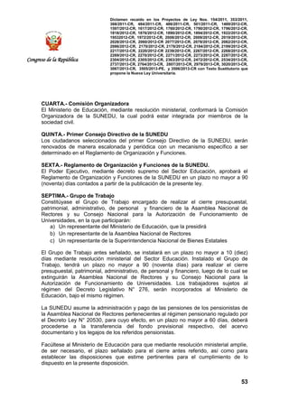 Dictamen recaído en los Proyectos de Ley Nos. 154/2011, 353/2011,
368/2011-CR, 484/2011-CR, 486/2011-CR, 501/2011-CR, 1489/2012-CR,
1597/2012-CR, 1617/2012-CR, 1760/2012-CR, 1790/2012-CR, 1796/2012-CR,
1818/2012-CR, 1876/2012-CR, 1890/2012-CR, 1894/2012-CR, 1922/2012-CR,
19532012-CR, 1972/2012-CR, 2008/2012-CR, 2009/2012-CR, 2019/2012-CR,
2028/2012-CR, 2060/2012-CR 2077/2012-CR, 2078/2012-CR, 2082/2012-CR,
2086/2012-CR, 2170/2012-CR, 2178/2012-CR, 2184/2012-CR, 2199/2012-CR,
2217/2012-CR, 2220/2012-CR 2239/2012-CR, 2267/2012-CR, 2268/2012-CR,
2269/2012-CR, 2270/2012-CR, 2271/2012-CR, 2273/2012-CR, 2287/2012-CR,
2304/2012-CR, 2305/2012-CR, 2363/2012-CR, 2472/2012-CR, 2534/2013-CR,
2737/2013-CR, 2764/2013-CR, 2807/2013-CR, 2979/2013-CR, 3020/2013-CR,
3067/2013-CR, 3505/2013-PE, y 3506/2013-CR con Texto Sustitutorio que
propone la Nueva Ley Universitaria.
53
Congreso de la República
CUARTA.- Comisión Organizadora
El Ministerio de Educación, mediante resolución ministerial, conformará la Comisión
Organizadora de la SUNEDU, la cual podrá estar integrada por miembros de la
sociedad civil.
QUINTA.- Primer Consejo Directivo de la SUNEDU
Los ciudadanos seleccionados del primer Consejo Directivo de la SUNEDU, serán
renovados de manera escalonada y periódica con un mecanismo específico a ser
determinado en el Reglamento de Organización y Funciones.
SEXTA.- Reglamento de Organización y Funciones de la SUNEDU.
El Poder Ejecutivo, mediante decreto supremo del Sector Educación, aprobará el
Reglamento de Organización y Funciones de la SUNEDU en un plazo no mayor a 90
(noventa) días contados a partir de la publicación de la presente ley.
SEPTIMA.- Grupo de Trabajo
Constitúyase el Grupo de Trabajo encargado de realizar el cierre presupuestal,
patrimonial, administrativo, de personal y financiero de la Asamblea Nacional de
Rectores y su Consejo Nacional para la Autorización de Funcionamiento de
Universidades, en la que participarán:
a) Un representante del Ministerio de Educación, que la presidirá
b) Un representante de la Asamblea Nacional de Rectores
c) Un representante de la Superintendencia Nacional de Bienes Estatales
El Grupo de Trabajo antes señalado, se instalará en un plazo no mayor a 10 (diez)
días mediante resolución ministerial del Sector Educación. Instalado el Grupo de
Trabajo, tendrá un plazo no mayor a 90 (noventa días) para realizar el cierre
presupuestal, patrimonial, administrativo, de personal y financiero, luego de lo cual se
extinguirán la Asamblea Nacional de Rectores y su Consejo Nacional para la
Autorización de Funcionamiento de Universidades. Los trabajadores sujetos al
régimen del Decreto Legislativo N° 276, serán incorporados al Ministerio de
Educación, bajo el mismo régimen.
La SUNEDU asume la administración y pago de las pensiones de los pensionistas de
la Asamblea Nacional de Rectores pertenecientes al régimen pensionario regulado por
el Decreto Ley N° 20530, para cuyo efecto, en un plazo no mayor a 60 días, deberá
procederse a la transferencia del fondo previsional respectivo, del acervo
documentario y los legajos de los referidos pensionistas.
Facúltese al Ministerio de Educación para que mediante resolución ministerial amplíe,
de ser necesario, el plazo señalado para el cierre antes referido, así como para
establecer las disposiciones que estime pertinentes para el cumplimiento de lo
dispuesto en la presente disposición.
 