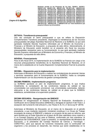 Dictamen recaído en los Proyectos de Ley Nos. 154/2011, 353/2011,
368/2011-CR, 484/2011-CR, 486/2011-CR, 501/2011-CR, 1489/2012-CR,
1597/2012-CR, 1617/2012-CR, 1760/2012-CR, 1790/2012-CR, 1796/2012-CR,
1818/2012-CR, 1876/2012-CR, 1890/2012-CR, 1894/2012-CR, 1922/2012-CR,
19532012-CR, 1972/2012-CR, 2008/2012-CR, 2009/2012-CR, 2019/2012-CR,
2028/2012-CR, 2060/2012-CR 2077/2012-CR, 2078/2012-CR, 2082/2012-CR,
2086/2012-CR, 2170/2012-CR, 2178/2012-CR, 2184/2012-CR, 2199/2012-CR,
2217/2012-CR, 2220/2012-CR 2239/2012-CR, 2267/2012-CR, 2268/2012-CR,
2269/2012-CR, 2270/2012-CR, 2271/2012-CR, 2273/2012-CR, 2287/2012-CR,
2304/2012-CR, 2305/2012-CR, 2363/2012-CR, 2472/2012-CR, 2534/2013-CR,
2737/2013-CR, 2764/2013-CR, 2807/2013-CR, 2979/2013-CR, 3020/2013-CR,
3067/2013-CR, 3505/2013-PE, y 3506/2013-CR con Texto Sustitutorio que
propone la Nueva Ley Universitaria.
54
Congreso de la República
OCTAVA.- Transferencia presupuestal
Una vez concluido el cierre presupuestal a que se refiere la Disposición
Complementaria Transitoria precedente, dispóngase la transferencia de los recursos
presupuestales del pliego Asamblea Nacional de Rectores a la SUNEDU, la que será
aprobada mediante Decreto Supremo refrendado por el Ministro de Economía y
Finanzas y el Ministro de Educación, a propuesta de este último. Adicionalmente, el
Ministerio de Educación podrá transferir en el presente año fiscal los recursos
presupuestales necesarios para su funcionamiento, la que será aprobada mediante
Decreto Supremo refrendado por el Ministerio de Economía y Finanzas y el Ministro de
Educación, a propuesta de este último.
NOVENA.- Financiamiento
Para el año fiscal 2014, la implementación de la SUNEDU se financia con cargo a los
recursos presupuestarios transferidos de la Asamblea Nacional de Rectores, en el
marco de lo establecido en la Cuarta Disposición Complementaria Final de la presente
Ley.
DECIMA.- Disposición para la implementación
Autorízase al Ministerio de Educación a realizar las contrataciones de personal, bienes
y servicios necesarios para el funcionamiento de la SUNEDU, hasta su completa
implementación con los documentos de gestión correspondientes.
DECIMA PRIMERA.- Implementación progresiva
La SUNEDU aprobará un plan de implementación progresiva, lo que implica
inicialmente, la constatación de las condiciones básicas de calidad en las
universidades con autorización provisional. Las universidades autorizadas, deberán
adecuarse a las condiciones básicas de calidad en el plazo que la SUNEDU
establezca, sometiéndose a la supervisión posterior.
DECIMA SEGUNDA.- Reorganización del SINEACE
Declárase en reorganización el Sistema Nacional de Evaluación, Acreditación y
Certificación de la Calidad Educativa (SINEACE) y derógase el capítulo II del Título I, a
excepción del numeral 8.3 del artículo 8, y los Títulos II, III, IV y V de la Ley N° 28740.
Autorízase al Ministerio de Educación, en el marco de lo dispuesto en el párrafo
precedente, a que mediante resolución ministerial constituya i) un Grupo de Trabajo
encargado de evaluar el SINEACE y elaborar un proyecto de ley para su reforma, que
será remitido por el Poder Ejecutivo en el plazo de 90 días calendario como máximo y
ii) un Consejo Directivo ad hoc para el Sistema, conformado por tres miembros: la
presidencia del COSUSINEACE, quien lo presidirá, un representante del Ministerio de
Educación, y la presidenta del Consejo Nacional de Ciencia y Tecnología –
CONCYTEC, para que ejecute las funciones necesarias para la continuidad del
organismo y los procesos en desarrollo, las mismas que serán establecidas en la
 