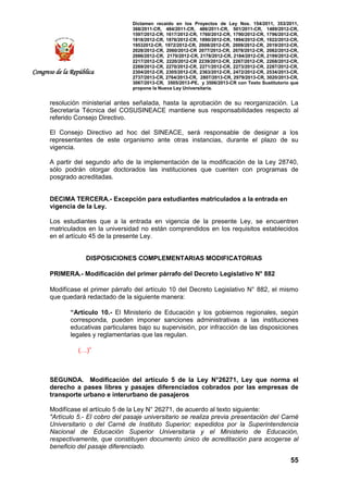 Dictamen recaído en los Proyectos de Ley Nos. 154/2011, 353/2011,
368/2011-CR, 484/2011-CR, 486/2011-CR, 501/2011-CR, 1489/2012-CR,
1597/2012-CR, 1617/2012-CR, 1760/2012-CR, 1790/2012-CR, 1796/2012-CR,
1818/2012-CR, 1876/2012-CR, 1890/2012-CR, 1894/2012-CR, 1922/2012-CR,
19532012-CR, 1972/2012-CR, 2008/2012-CR, 2009/2012-CR, 2019/2012-CR,
2028/2012-CR, 2060/2012-CR 2077/2012-CR, 2078/2012-CR, 2082/2012-CR,
2086/2012-CR, 2170/2012-CR, 2178/2012-CR, 2184/2012-CR, 2199/2012-CR,
2217/2012-CR, 2220/2012-CR 2239/2012-CR, 2267/2012-CR, 2268/2012-CR,
2269/2012-CR, 2270/2012-CR, 2271/2012-CR, 2273/2012-CR, 2287/2012-CR,
2304/2012-CR, 2305/2012-CR, 2363/2012-CR, 2472/2012-CR, 2534/2013-CR,
2737/2013-CR, 2764/2013-CR, 2807/2013-CR, 2979/2013-CR, 3020/2013-CR,
3067/2013-CR, 3505/2013-PE, y 3506/2013-CR con Texto Sustitutorio que
propone la Nueva Ley Universitaria.
55
Congreso de la República
resolución ministerial antes señalada, hasta la aprobación de su reorganización. La
Secretaría Técnica del COSUSINEACE mantiene sus responsabilidades respecto al
referido Consejo Directivo.
El Consejo Directivo ad hoc del SINEACE, será responsable de designar a los
representantes de este organismo ante otras instancias, durante el plazo de su
vigencia.
A partir del segundo año de la implementación de la modificación de la Ley 28740,
sólo podrán otorgar doctorados las instituciones que cuenten con programas de
posgrado acreditadas.
DECIMA TERCERA.- Excepción para estudiantes matriculados a la entrada en
vigencia de la Ley.
Los estudiantes que a la entrada en vigencia de la presente Ley, se encuentren
matriculados en la universidad no están comprendidos en los requisitos establecidos
en el artículo 45 de la presente Ley.
DISPOSICIONES COMPLEMENTARIAS MODIFICATORIAS
PRIMERA.- Modificación del primer párrafo del Decreto Legislativo N° 882
Modifícase el primer párrafo del artículo 10 del Decreto Legislativo N° 882, el mismo
que quedará redactado de la siguiente manera:
“Artículo 10.- El Ministerio de Educación y los gobiernos regionales, según
corresponda, pueden imponer sanciones administrativas a las instituciones
educativas particulares bajo su supervisión, por infracción de las disposiciones
legales y reglamentarias que las regulan.
(…)”
SEGUNDA. Modificación del artículo 5 de la Ley N°26271, Ley que norma el
derecho a pases libres y pasajes diferenciados cobrados por las empresas de
transporte urbano e interurbano de pasajeros
Modifícase el artículo 5 de la Ley N° 26271, de acuerdo al texto siguiente:
"Artículo 5.- El cobro del pasaje universitario se realiza previa presentación del Carné
Universitario o del Carné de Instituto Superior; expedidos por la Superintendencia
Nacional de Educación Superior Universitaria y el Ministerio de Educación,
respectivamente, que constituyen documento único de acreditación para acogerse al
beneficio del pasaje diferenciado.
 