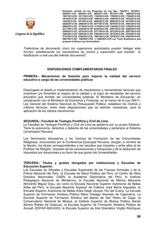 Dictamen recaído en los Proyectos de Ley Nos. 154/2011, 353/2011,
368/2011-CR, 484/2011-CR, 486/2011-CR, 501/2011-CR, 1489/2012-CR,
1597/2012-CR, 1617/2012-CR, 1760/2012-CR, 1790/2012-CR, 1796/2012-CR,
1818/2012-CR, 1876/2012-CR, 1890/2012-CR, 1894/2012-CR, 1922/2012-CR,
19532012-CR, 1972/2012-CR, 2008/2012-CR, 2009/2012-CR, 2019/2012-CR,
2028/2012-CR, 2060/2012-CR 2077/2012-CR, 2078/2012-CR, 2082/2012-CR,
2086/2012-CR, 2170/2012-CR, 2178/2012-CR, 2184/2012-CR, 2199/2012-CR,
2217/2012-CR, 2220/2012-CR 2239/2012-CR, 2267/2012-CR, 2268/2012-CR,
2269/2012-CR, 2270/2012-CR, 2271/2012-CR, 2273/2012-CR, 2287/2012-CR,
2304/2012-CR, 2305/2012-CR, 2363/2012-CR, 2472/2012-CR, 2534/2013-CR,
2737/2013-CR, 2764/2013-CR, 2807/2013-CR, 2979/2013-CR, 3020/2013-CR,
3067/2013-CR, 3505/2013-PE, y 3506/2013-CR con Texto Sustitutorio que
propone la Nueva Ley Universitaria.
56
Congreso de la República
Tratándose de documento único los organismos autorizados pueden delegar esta
función, estableciendo los mecanismos de control y supervisión que impidan la
falsificación o mal uso del referido documento".
DISPOSICIONES COMPLEMENTARIAS FINALES
PRIMERA.- Mecanismos de fomento para mejorar la calidad del servicio
educativo a cargo de las universidades públicas
Dispóngase el diseño e implementación de mecanismos y herramientas técnicas que
incentiven y/o fomenten la mejora de la calidad y el logro de resultados del servicio
educativo que brindan las universidades públicas. El Ministerio de Educación, en
coordinación con el Ministerio de Economía y Finanzas, en el marco de la Ley 28411,
Ley General del Sistema Nacional de Presupuesto Público, establece los montos y
criterios técnicos, entre otras disposiciones que se estimen necesarias, para la
aplicación de los citados mecanismos.
SEGUNDA.- Facultad de Teología Pontificia y Civil de Lima.
La Facultad de Teología Pontificia y Civil de Lima se gobierna por su propio Estatuto.
Tiene la autonomía, derechos y deberes de las universidades y pertenece al Sistema
Universitario Peruano.
Los Seminarios diocesanos y los Centros de Formación de las Comunidades
Religiosas, reconocidos por la Conferencia Episcopal Peruana, otorgan, a nombre de
la Nación, los títulos correspondientes a los estudios que imparten y entre ellos el de
Profesor de Religión. Gozarán de las exoneraciones y franquicias y de la deducción de
impuestos por donaciones a su favor de que gozan las Universidades.
TERCERA.- Títulos y grados otorgados por instituciones y Escuelas de
Educación Superior.
Las Escuelas de Oficiales y Escuelas Superiores de las Fuerzas Armadas y de la
Policía Nacional del Perú, la Escuela de Salud Pública del Perú, el Centro de Altos
Estudios Nacionales- CAEN, la Academia Diplomática del Perú, el Instituto
Pedagógico Nacional de Monterrico, la Escuela Nacional de Marina Mercante
Almirante Miguel Grau, así como la Escuela Nacional Superior Autónoma de Bellas
Artes del Perú, la Escuela Nacional Superior de Folklore José María Arguedas, la
Escuela Superior Autónoma de Bellas Artes Diego Quispe Tito del Cusco, La Escuela
Superior de Formación Artística Pública Mario Urteaga Alvarado de Cajamarca, La
Escuela Superior de Formación Artística del distrito de San Pedro de Cajas, el
Conservatorio Nacional de Música, el Instituto Superior de Música Público Daniel
Alomía Robles de Huánuco, la Escuela Superior de Formación Artística Pública de
Áncash (ESFAP-ÁNCASH), la Escuela Superior de Arte Dramático Virgilio Rodríguez
 