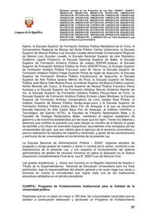Dictamen recaído en los Proyectos de Ley Nos. 154/2011, 353/2011,
368/2011-CR, 484/2011-CR, 486/2011-CR, 501/2011-CR, 1489/2012-CR,
1597/2012-CR, 1617/2012-CR, 1760/2012-CR, 1790/2012-CR, 1796/2012-CR,
1818/2012-CR, 1876/2012-CR, 1890/2012-CR, 1894/2012-CR, 1922/2012-CR,
19532012-CR, 1972/2012-CR, 2008/2012-CR, 2009/2012-CR, 2019/2012-CR,
2028/2012-CR, 2060/2012-CR 2077/2012-CR, 2078/2012-CR, 2082/2012-CR,
2086/2012-CR, 2170/2012-CR, 2178/2012-CR, 2184/2012-CR, 2199/2012-CR,
2217/2012-CR, 2220/2012-CR 2239/2012-CR, 2267/2012-CR, 2268/2012-CR,
2269/2012-CR, 2270/2012-CR, 2271/2012-CR, 2273/2012-CR, 2287/2012-CR,
2304/2012-CR, 2305/2012-CR, 2363/2012-CR, 2472/2012-CR, 2534/2013-CR,
2737/2013-CR, 2764/2013-CR, 2807/2013-CR, 2979/2013-CR, 3020/2013-CR,
3067/2013-CR, 3505/2013-PE, y 3506/2013-CR con Texto Sustitutorio que
propone la Nueva Ley Universitaria.
57
Congreso de la República
Nache, la Escuela Superior de Formación Artística Pública Macedonio de la Torre, el
Conservatorio Regional de Música del Norte Público Carlos Valderrama, la Escuela
Superior de Música Pública Luis Duncker Lavalle denominado Conservatorio Regional
de Música Luis Duncker Lavalle, la Escuela Nacional Superior de Arte Dramático
Guillermo Ugarte Chamorro, la Escuela Nacional Superior de Ballet, la Escuela
Superior de Formación Artística Pública de Juliaca (ESFAP-Juliaca), la Escuela
Superior de Formación Artística Pública de Puno (ESFAP-Puno), la Escuela Superior
de Formación Artística Pública Francisco Laso de Tacna, la Escuela Superior de
Formación Artística Pública Felipe Guamán Poma de Ayala de Ayacucho, la Escuela
Superior de Formación Artística Pública Condorcunca de Ayacucho, la Escuela
Superior de Arte Pública Ignacio Merino de Piura, la Escuela Superior de Música
Pública José María Valle Riestra Piura, el Instituto Superior de Música Público Leandro
Alviña Miranda del Cusco, la Escuela Superior de Música Pública Francisco Pérez
Anampa y la Escuela Superior de Formación Artística Sérvulo Gutiérrez Alarcón de
Ica, la Escuela Superior de Formación Artística Pública Pilcuyo-Ilave de Puno, la
Escuela Superior de Formación Artística Pública Ernesto López Mindreau, la Escuela
Superior de Formación Artística Conservatorio de Lima Josafat Roel Pineda, el
Instituto Superior de Música Público Acolla-Jauja-Junín y la Escuela Superior de
Formación Artística Pública Carlos Baca Flor de Arequipa a la que se denomina
Escuela Nacional de Arte Carlos Baca Flor de Arequipa, el Instituto Científico y
Tecnológico del Ejercito (ICTE), la Facultad de Filosofía Redemptoris Mate y la
Facultad de Teología Redemptoris Mater, mantienen el régimen académico de
gobierno y de economía establecidos por las leyes que los rigen. Tienen los deberes y
derechos que confiere la presente Ley para otorgar en nombre de la Nación el grado
de bachiller y los títulos de licenciado respectivos, equivalentes a los otorgados por las
universidades del país, que son válidos para el ejercicio de la docencia universitaria y
para la realización de estudios de maestría y doctorado, y gozan de las exoneraciones
y estímulos de las universidades en los términos de la presente Ley.
La Escuela Nacional de Administración Pública – ENAP, organiza estudios de
posgrado y otorga grados de maestro y doctor a nombre de la nación, conforme a las
disposiciones de la presente Ley; y con respecto al funcionamiento del sistema
administrativo de gestión de recursos humanos se aplica lo dispuesto en la Octava
Disposición Complementaria Final de la Ley N° 30057-Ley del Servicio Civil.
Los grados académicos y títulos son inscritos en el Registro Nacional de Grados y
Títulos de la Superintendencia Nacional de Educación Universitaria para los fines
pertinentes, bajo la responsabilidad del director general o de quien haga sus veces y
tomando en cuenta la normatividad que regula cada una de las instituciones
educativas señaladas en el párrafo precedente.
CUARTA.- Programa de Fortalecimiento Institucional para la Calidad de la
universidad pública
Dispónese que en un plazo no mayor a 180 días, las universidades nacionales que se
señalan a continuación elaborarán y aprobarán un Programa de Fortalecimiento
 