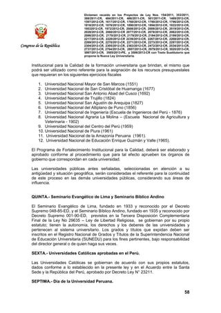 Dictamen recaído en los Proyectos de Ley Nos. 154/2011, 353/2011,
368/2011-CR, 484/2011-CR, 486/2011-CR, 501/2011-CR, 1489/2012-CR,
1597/2012-CR, 1617/2012-CR, 1760/2012-CR, 1790/2012-CR, 1796/2012-CR,
1818/2012-CR, 1876/2012-CR, 1890/2012-CR, 1894/2012-CR, 1922/2012-CR,
19532012-CR, 1972/2012-CR, 2008/2012-CR, 2009/2012-CR, 2019/2012-CR,
2028/2012-CR, 2060/2012-CR 2077/2012-CR, 2078/2012-CR, 2082/2012-CR,
2086/2012-CR, 2170/2012-CR, 2178/2012-CR, 2184/2012-CR, 2199/2012-CR,
2217/2012-CR, 2220/2012-CR 2239/2012-CR, 2267/2012-CR, 2268/2012-CR,
2269/2012-CR, 2270/2012-CR, 2271/2012-CR, 2273/2012-CR, 2287/2012-CR,
2304/2012-CR, 2305/2012-CR, 2363/2012-CR, 2472/2012-CR, 2534/2013-CR,
2737/2013-CR, 2764/2013-CR, 2807/2013-CR, 2979/2013-CR, 3020/2013-CR,
3067/2013-CR, 3505/2013-PE, y 3506/2013-CR con Texto Sustitutorio que
propone la Nueva Ley Universitaria.
58
Congreso de la República
Institucional para la Calidad de la formación universitaria que brindan, el mismo que
podrá ser utilizado como referente para la asignación de los recursos presupuestales
que requieran en los siguientes ejercicios fiscales
1. Universidad Nacional Mayor de San Marcos (1551)
2. Universidad Nacional de San Cristóbal de Huamanga (1677)
3. Universidad Nacional San Antonio Abad del Cusco (1692)
4. Universidad Nacional de Trujillo (1824)
5. Universidad Nacional San Agustín de Arequipa (1827)
6. Universidad Nacional del Altiplano de Puno (1856)
7. Universidad Nacional de Ingeniería (Escuela de Ingenieros del Perú - 1876)
8. Universidad Nacional Agraria La Molina – (Escuela Nacional de Agricultura y
Veterinaria - 1902)
9. Universidad Nacional del Centro del Perú (1959)
10. Universidad Nacional de Piura (1961)
11. Universidad Nacional de la Amazonía Peruana (1961).
12. Universidad Nacional de Educación Enrique Guzmán y Valle (1965).
El Programa de Fortalecimiento Institucional para la Calidad, deberá ser elaborado y
aprobado conforme al procedimiento que para tal efecto aprueben los órganos de
gobierno que correspondan en cada universidad.
Las universidades públicas antes señaladas, seleccionadas en atención a su
antigüedad y situación geográfica, serán consideradas el referente para la continuidad
de este proceso en las demás universidades públicas, considerando sus áreas de
influencia.
QUINTA.- Seminario Evangélico de Lima y Seminario Bíblico Andino
El Seminario Evangélico de Lima, fundado en 1933 y reconocido por el Decreto
Supremo 048-85-ED, y el Seminario Bíblico Andino, fundado en 1935 y reconocido por
Decreto Supremo 001-90-ED, previstos en la Tercera Disposición Complementaria
Final de la Ley No 29635 – Ley de Libertad Religiosa, se gobiernan por su propio
estatuto; tienen la autonomía, los derechos y los deberes de las universidades y
pertenecen al sistema universitario. Los grados y títulos que expidan deben ser
inscritos en el Registro Nacional de Grados y Títulos de la Superintendencia Nacional
de Educación Universitaria (SUNEDU) para los fines pertinentes, bajo responsabilidad
del director general o de quien haga sus veces.
SEXTA.- Universidades Católicas aprobadas en el Perú.
Las Universidades Católicas se gobiernan de acuerdo con sus propios estatutos,
dados conforme a lo establecido en la presente ley y en el Acuerdo entre la Santa
Sede y la República del Perú, aprobado por Decreto Ley N° 23211.
SEPTIMA.- Día de la Universidad Peruana.
 