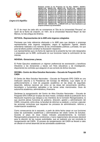 Dictamen recaído en los Proyectos de Ley Nos. 154/2011, 353/2011,
368/2011-CR, 484/2011-CR, 486/2011-CR, 501/2011-CR, 1489/2012-CR,
1597/2012-CR, 1617/2012-CR, 1760/2012-CR, 1790/2012-CR, 1796/2012-CR,
1818/2012-CR, 1876/2012-CR, 1890/2012-CR, 1894/2012-CR, 1922/2012-CR,
19532012-CR, 1972/2012-CR, 2008/2012-CR, 2009/2012-CR, 2019/2012-CR,
2028/2012-CR, 2060/2012-CR 2077/2012-CR, 2078/2012-CR, 2082/2012-CR,
2086/2012-CR, 2170/2012-CR, 2178/2012-CR, 2184/2012-CR, 2199/2012-CR,
2217/2012-CR, 2220/2012-CR 2239/2012-CR, 2267/2012-CR, 2268/2012-CR,
2269/2012-CR, 2270/2012-CR, 2271/2012-CR, 2273/2012-CR, 2287/2012-CR,
2304/2012-CR, 2305/2012-CR, 2363/2012-CR, 2472/2012-CR, 2534/2013-CR,
2737/2013-CR, 2764/2013-CR, 2807/2013-CR, 2979/2013-CR, 3020/2013-CR,
3067/2013-CR, 3505/2013-PE, y 3506/2013-CR con Texto Sustitutorio que
propone la Nueva Ley Universitaria.
59
Congreso de la República
El 12 de mayo de cada año se conmemora el “Día de la Universidad Peruana” en
razón de la fecha de creación, en 1551, de la Universidad Nacional Mayor de San
Marcos, la más antigua de América.
OCTAVA.- Representantes de la ANR ante órganos colegiados
Precisase que toda referencia efectuada a la ANR para que designe o proponga
representantes ante órganos colegiados, según la legislación vigente, deberá
entenderse realizada a los rectores de las universidades públicas y privadas, los que
para tal efecto podrán constituir la Asociación respectiva.
Los representantes que a la fecha de vigencia de la presente ley han sido designados
o propuestos por la ANR, continuarán en sus funciones hasta la culminación de las
mismas.
NOVENA.- Donaciones y becas.
El Poder Ejecutivo establecerá un régimen preferencial de exoneración y beneficios
tributarios a las donaciones y becas con fines educativos y de investigación,
disponiendo los controles que aseguren el uso correcto de dichos recursos.
DECIMA.- Centro de Altos Estudios Nacionales – Escuela de Posgrado EPG
CAEN
El Centro de Altos Estudios Nacionales – Escuela de Posgrado EPG CAEN es una
institución adscrita a la Presidencia del Consejo de Ministros, cuyo objeto es el
perfeccionamiento a nivel de posgrado académico en las áreas de seguridad,
desarrollo, defensa nacional, así como en las áreas del conocimiento científico,
tecnológico y humanístico aplicables a los temas antes mencionados. Goza de
autonomía académica, administrativa y financiera.
Declárese la reorganización del Centro de Altos Estudios Nacionales – Escuela de
Posgrado EPG CAEN por el plazo de doce meses, contados desde la publicación de la
Resolución Suprema que designa a los miembros de la Comisión Reorganizadora, la
que asumirá plenas funciones de gobierno, dirección, gestión y administración del
CAEN, incluyendo, entre otras, la facultad de reformar su estatuto, y normar y ejecutar
las acciones correctivas que requieran los procesos de administración, reforma y
modernización académica.
Como consecuencia de lo expuesto, a partir de dicha fecha cesan en sus funciones
todas las autoridades académicas y administrativas del citado Centro de Estudios.
Durante el plazo de doce meses indicado precedentemente, la Comisión
Reorganizadora preparará las condiciones y marco reglamentario del proceso electoral
para la elección de las nuevas autoridades, que se realizará una vez concluida la
reorganización del CAEN. El proceso de reorganización del CAEN se llevará a cabo
sin afectar el normal desarrollo de las actividades académicas.
 