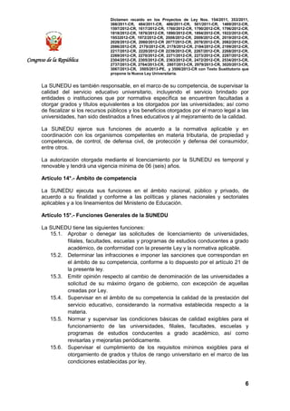 Dictamen recaído en los Proyectos de Ley Nos. 154/2011, 353/2011,
368/2011-CR, 484/2011-CR, 486/2011-CR, 501/2011-CR, 1489/2012-CR,
1597/2012-CR, 1617/2012-CR, 1760/2012-CR, 1790/2012-CR, 1796/2012-CR,
1818/2012-CR, 1876/2012-CR, 1890/2012-CR, 1894/2012-CR, 1922/2012-CR,
19532012-CR, 1972/2012-CR, 2008/2012-CR, 2009/2012-CR, 2019/2012-CR,
2028/2012-CR, 2060/2012-CR 2077/2012-CR, 2078/2012-CR, 2082/2012-CR,
2086/2012-CR, 2170/2012-CR, 2178/2012-CR, 2184/2012-CR, 2199/2012-CR,
2217/2012-CR, 2220/2012-CR 2239/2012-CR, 2267/2012-CR, 2268/2012-CR,
2269/2012-CR, 2270/2012-CR, 2271/2012-CR, 2273/2012-CR, 2287/2012-CR,
2304/2012-CR, 2305/2012-CR, 2363/2012-CR, 2472/2012-CR, 2534/2013-CR,
2737/2013-CR, 2764/2013-CR, 2807/2013-CR, 2979/2013-CR, 3020/2013-CR,
3067/2013-CR, 3505/2013-PE, y 3506/2013-CR con Texto Sustitutorio que
propone la Nueva Ley Universitaria.
6
Congreso de la República
La SUNEDU es también responsable, en el marco de su competencia, de supervisar la
calidad del servicio educativo universitario, incluyendo el servicio brindado por
entidades o instituciones que por normativa específica se encuentren facultadas a
otorgar grados y títulos equivalentes a los otorgados por las universidades; así como
de fiscalizar si los recursos públicos y los beneficios otorgados por el marco legal a las
universidades, han sido destinados a fines educativos y al mejoramiento de la calidad.
La SUNEDU ejerce sus funciones de acuerdo a la normativa aplicable y en
coordinación con los organismos competentes en materia tributaria, de propiedad y
competencia, de control, de defensa civil, de protección y defensa del consumidor,
entre otros.
La autorización otorgada mediante el licenciamiento por la SUNEDU es temporal y
renovable y tendrá una vigencia mínima de 06 (seis) años.
Artículo 14°.- Ámbito de competencia
La SUNEDU ejecuta sus funciones en el ámbito nacional, público y privado, de
acuerdo a su finalidad y conforme a las políticas y planes nacionales y sectoriales
aplicables y a los lineamientos del Ministerio de Educación.
Artículo 15°.- Funciones Generales de la SUNEDU
La SUNEDU tiene las siguientes funciones:
15.1. Aprobar o denegar las solicitudes de licenciamiento de universidades,
filiales, facultades, escuelas y programas de estudios conducentes a grado
académico, de conformidad con la presente Ley y la normativa aplicable.
15.2. Determinar las infracciones e imponer las sanciones que correspondan en
el ámbito de su competencia, conforme a lo dispuesto por el artículo 21 de
la presente ley.
15.3. Emitir opinión respecto al cambio de denominación de las universidades a
solicitud de su máximo órgano de gobierno, con excepción de aquellas
creadas por Ley.
15.4. Supervisar en el ámbito de su competencia la calidad de la prestación del
servicio educativo, considerando la normativa establecida respecto a la
materia.
15.5. Normar y supervisar las condiciones básicas de calidad exigibles para el
funcionamiento de las universidades, filiales, facultades, escuelas y
programas de estudios conducentes a grado académico, así como
revisarlas y mejorarlas periódicamente.
15.6. Supervisar el cumplimiento de los requisitos mínimos exigibles para el
otorgamiento de grados y títulos de rango universitario en el marco de las
condiciones establecidas por ley.
 