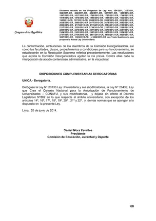 Dictamen recaído en los Proyectos de Ley Nos. 154/2011, 353/2011,
368/2011-CR, 484/2011-CR, 486/2011-CR, 501/2011-CR, 1489/2012-CR,
1597/2012-CR, 1617/2012-CR, 1760/2012-CR, 1790/2012-CR, 1796/2012-CR,
1818/2012-CR, 1876/2012-CR, 1890/2012-CR, 1894/2012-CR, 1922/2012-CR,
19532012-CR, 1972/2012-CR, 2008/2012-CR, 2009/2012-CR, 2019/2012-CR,
2028/2012-CR, 2060/2012-CR 2077/2012-CR, 2078/2012-CR, 2082/2012-CR,
2086/2012-CR, 2170/2012-CR, 2178/2012-CR, 2184/2012-CR, 2199/2012-CR,
2217/2012-CR, 2220/2012-CR 2239/2012-CR, 2267/2012-CR, 2268/2012-CR,
2269/2012-CR, 2270/2012-CR, 2271/2012-CR, 2273/2012-CR, 2287/2012-CR,
2304/2012-CR, 2305/2012-CR, 2363/2012-CR, 2472/2012-CR, 2534/2013-CR,
2737/2013-CR, 2764/2013-CR, 2807/2013-CR, 2979/2013-CR, 3020/2013-CR,
3067/2013-CR, 3505/2013-PE, y 3506/2013-CR con Texto Sustitutorio que
propone la Nueva Ley Universitaria.
60
Congreso de la República
La conformación, atribuciones de los miembros de la Comisión Reorganizadora, así
como las facultades, plazos, procedimientos y condiciones para su funcionamiento, se
establecerán en la Resolución Suprema referida precedentemente. Las resoluciones
que expida la Comisión Reorganizadora agotan la vía previa. Contra ellas cabe la
interposición de acción contencioso administrativa, en la vía judicial.
DISPOSICIONES COMPLEMENTARIAS DEROGATORIAS
UNICA.- Derogatoria.
Derógase la Ley N° 23733 Ley Universitaria y sus modificatorias, la Ley N° 26439, Ley
que Crea el Consejo Nacional para la Autorización de Funcionamiento de
Universidades – CONAFU, y sus modificatorias, y déjase sin efecto el Decreto
Legislativo N°882 en lo que respecta al ámbito universitario, con excepción de los
artículos 14º, 16º, 17º, 18º, 19º, 20º , 21º y 22º, y demás normas que se opongan a lo
dispuesto en la presente Ley.
Lima, 26 de junio de 2014.
Daniel Mora Zevallos
Presidente
Comisión de Educación, Juventud y Deporte
 