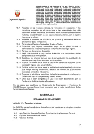 Dictamen recaído en los Proyectos de Ley Nos. 154/2011, 353/2011,
368/2011-CR, 484/2011-CR, 486/2011-CR, 501/2011-CR, 1489/2012-CR,
1597/2012-CR, 1617/2012-CR, 1760/2012-CR, 1790/2012-CR, 1796/2012-CR,
1818/2012-CR, 1876/2012-CR, 1890/2012-CR, 1894/2012-CR, 1922/2012-CR,
19532012-CR, 1972/2012-CR, 2008/2012-CR, 2009/2012-CR, 2019/2012-CR,
2028/2012-CR, 2060/2012-CR 2077/2012-CR, 2078/2012-CR, 2082/2012-CR,
2086/2012-CR, 2170/2012-CR, 2178/2012-CR, 2184/2012-CR, 2199/2012-CR,
2217/2012-CR, 2220/2012-CR 2239/2012-CR, 2267/2012-CR, 2268/2012-CR,
2269/2012-CR, 2270/2012-CR, 2271/2012-CR, 2273/2012-CR, 2287/2012-CR,
2304/2012-CR, 2305/2012-CR, 2363/2012-CR, 2472/2012-CR, 2534/2013-CR,
2737/2013-CR, 2764/2013-CR, 2807/2013-CR, 2979/2013-CR, 3020/2013-CR,
3067/2013-CR, 3505/2013-PE, y 3506/2013-CR con Texto Sustitutorio que
propone la Nueva Ley Universitaria.
7
Congreso de la República
15.7. Fiscalizar si los recursos públicos, la reinversión de excedentes y los
beneficios otorgados por el marco legal a las universidades han sido
destinados a fines educativos, en el marco de las normas vigentes sobre la
materia y en coordinación con los organismos competentes, con el objetivo
de mejorar la calidad.
15.8. Proponer al Ministerio de Educación, las políticas y lineamientos técnicos
en el ámbito de su competencia.
15.9. Administrar el Registro Nacional de Grados y Títulos.
15.10. Supervisar que ninguna universidad tenga en su plana docente o
administrativa a personas impedidas conforme al marco legal vigente.
15.11. Aprobar sus documentos de gestión.
15.12. Exigir coactivamente el pago de sus acreencias o el cumplimiento de las
obligaciones que correspondan.
15.13. Establecer los criterios técnicos para la convalidación y/o revalidación de
estudios, grados y títulos obtenidos en otros países.
15.14. Publicar un informe anual sobre el uso de los beneficios otorgados por la
legislación vigente a las universidades.
15.15. Publicar un informe bienal sobre la realidad universitaria del país, el mismo
que incluye ranking universitario, respecto del número de publicaciones
indexadas, entre otros indicadores.
15.16. Organizar y administrar estadística de la oferta educativa de nivel superior
universitario bajo su competencia y hacerla pública.
15.17. Otras que le sean otorgadas por Ley o que sean desarrolladas por su
Reglamento de Organización y Funciones.
En los casos que establezca su Reglamento de Organización y Funciones, la
SUNEDU puede contratar los servicios necesarios para el mejor cumplimiento de las
funciones antes señaladas.
SUBCAPÍTULO II
ORGANIZACIÓN DE LA SUNEDU
Artículo 16°.- Estructura orgánica.
La SUNEDU, para el cumplimiento de sus funciones, cuenta con la estructura orgánica
básica siguiente:
16.1 Alta Dirección: Consejo Directivo, Superintendente y Secretario General.
16.2 Órganos de administración interna.
16.3 Órganos de línea.
 