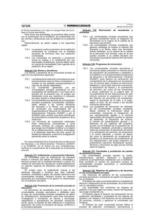 El Peruano
Miércoles 9 de julio de 2014
527228
la forma societaria y en caso no tenga fines de lucro,
bajo la forma asociativa.
Para iniciar sus actividades, la promotora debe contar
con la autorización de la SUNEDU, de conformidad con
las normas y atribuciones que se señalan en la presente
Ley.
Adicionalmente, se deben sujetar a las siguientes
reglas:
115.1 La persona jurídica promotora de la institución
universitaria se constituye con la finalidad
exclusiva de promover solo una institución
universitaria.
115.2 Las actividades de extensión y proyección
social se sujetan a lo establecido por sus
autoridades académicas, quienes deben tener
en cuenta las necesidades más urgentes de la
población de su región.
Artículo 116. Bienes y beneficios
Los bienes y beneficios de la universidad privada se
rigen por los parámetros siguientes:
116.1 Losbienesdelainstituciónuniversitariaseusan
exclusivamente para los fines universitarios, y
constan en las partidas correspondientes en
caso de ser bienes registrables.
116.2 Los excedentes generados por las
universidades privadas asociativas no son
susceptibles de distribución o uso fuera de lo
previsto por la presente Ley; no pueden ser
distribuidos entre sus miembros ni utilizados
por ellos, directa ni indirectamente.
116.3 Los excedentes que generan las universidades
privadas societarias considerados utilidades,
están afectos a las normas tributarias
del Impuesto a la Renta. Los programas
de reinversión son supervisados por la
Superintendencia Nacional de Aduanas y de
Administración Tributaria (SUNAT) y por la
SUNEDU para verificar que estos contribuyan
de modo efectivo al desarrollo académico de la
institución.
116.4 Los convenios de cooperación celebrados
entre instituciones universitarias y otras
personas jurídicas de cualquier naturaleza
que tengan por finalidad contribuir a la mejora
de la calidad educativa, científica, tecnológica
y al desarrollo deportivo del país, gozan de
beneficios tributarios, conforme a la legislación
pertinente sobre la materia.
Es responsabilidad de la Superintendencia Nacional
de Aduanas y de Administración Tributaria (SUNAT)
y la SUNEDU, en el marco de sus competencias,
verificar el cumplimiento de lo dispuesto en el presente
artículo.
Artículo 117. Inafectación y exoneración tributaria
La universidad goza de inafectación de impuesto
directo e indirecto que afecte los bienes, actividades y
servicios propios de su finalidad educativa y cultural. En
materia de aranceles de importación, puede establecerse
un régimen especial de afectación para determinados
bienes.
En ningún caso, la inafectación incluye a las
personas naturales o jurídicas que, bajo cualquier
condición, modalidad o grado, les prestan servicios a las
universidades privadas. Tampoco incluye los ingresos
generados por actividades ni los gastos no relacionados
con el quehacer educativo.
Artículo 118. Promoción de la inversión privada en
educación
La reinversión de excedentes para el caso de las
universidades privadas asociativas y utilidades para
el caso de universidades privadas societarias se aplica
en infraestructura, equipamiento para fines educativos,
investigación e innovación en ciencia y tecnología,
capacitación y actualización de docentes, proyección
social, apoyo al deporte de alta calificación y programas
deportivos; así como la concesión de becas, conforme a
la normativa aplicable.
Artículo 119. Reinversión de excedentes y
utilidades
119.1 Las universidades privadas asociativas que
generan excedentes tienen la obligación de
reinvertirlos en la mejora de la calidad de la
educación que brindan.
119.2 Las universidades privadas societarias que
generan utilidades se sujetan al régimen del
Impuesto a la Renta, salvo que reinviertan
dichas utilidades, en la mejora de la calidad
de la educación que brindan, caso en el que
pueden acceder a un crédito tributario por
reinversión equivalente hasta el 30% del monto
reinvertido.
Artículo 120. Programas de reinversión
120.1 Las universidades privadas asociativas y
societarias deben presentar un informe anual
de reinversión de excedentes o utilidades a
la SUNEDU y a la Superintendencia Nacional
de Aduanas y de Administración Tributaria
(SUNAT), para efectos de verificación del
cumplimiento de lo dispuesto por la presente
Ley. El informe debe contener la información
detallada y valorizada sobre las inversiones,
la adquisición de bienes y la contratación
de servicios, así como de las donaciones
y becas; publicado en su página web. El
incumplimiento de las disposiciones de este
artículo acarrea la suspensión o el retiro
del régimen de reinversión de excedentes,
según la gravedad de la falta, y el pago,
según el caso, de las multas o las deudas
tributarias generadas.
120.2 Los programas de reinversión de utilidades
de las universidades privadas societarias
deben contener la información sobre la
universidad, incluyendo la designación de
sus representantes legales y la persona
responsable del programa durante su periodo
de desarrollo, la exposición de motivos,
el informe de autoevaluación general y la
definición de los objetivos del programa,
acorde con la finalidad de la presente Ley; la
información detallada, priorizada y valorizada
sobre las inversiones, la adquisición de bienes
y la contratación de servicios, las donaciones
y el monto estimado y número de becas;
así como la declaración de acogimiento al
beneficio y el compromiso de cumplimiento de
sus disposiciones y del propio programa. Su
presentación, ejecución, fiscalización, ajustes,
términos y renovación se rigen por las normas
sobre la materia.
Artículo 121. Facultades y prohibición de cambio
de personería jurídica
Las universidades privadas deciden su fusión,
transformación, escisión, disolución o liquidación
conforme al procedimiento establecido por la SUNEDU.
Está prohibido el cambio de personería jurídica de
universidades privadas asociativas a universidades
privadas societarias.
Artículo 122. Régimen de gobierno y de docentes
en las universidades privadas
Las instancias de gobierno de las universidades
privadas asociativas o societarias se sujetan a lo dispuesto
por su Estatuto.
El Estatuto de cada universidad define la modalidad de
elección o designación de las autoridades, de conformidad
con su naturaleza jurídica.
Las autoridades que conforman los órganos de
gobierno o las que hagan sus veces, reúnen los requisitos
que exige la presente Ley.
El Estatuto regula el derecho de participación de los
profesores, estudiantes y graduados en los órganos de
gobierno con respeto a los derechos de los promotores
de promover, conducir y gestionar la universidad que
fundaron.
El Estatuto de cada universidad privada define el
proceso de selección, contratación, permanencia y
 