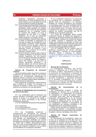 10 NORMAS LEGALES ACTUALIZADAS
establecer modalidades adicionales a
estas últimas. El título profesional sólo se
puede obtener en la universidad en la cual
se haya obtenido el grado de bachiller.
45.3 Título de Segunda Especialidad Profesional:
requiere licenciatura u otro título profesional
equivalente, haber aprobado los estudios
de una duración mínima de dos semestres
académicos con un contenido mínimo
de cuarenta (40) créditos, así como la
aprobación de una tesis o un trabajo
académico. En el caso de residentado
médico se rige por sus propias normas.
45.4 Grado de Maestro: requiere haber obtenido
el grado de Bachiller, la elaboración de
una tesis o trabajo de investigación en la
especialidad respectiva, haber aprobado
los estudios de una duración mínima de
dos (2) semestres académicos con un
contenido mínimo de cuarenta y ocho
(48) créditos y el dominio de un idioma
extranjero o lengua nativa.
45.5 Grado de Doctor: requiere haber obtenido
el grado de Maestro, la aprobación de los
estudios respectivos con una duración
mínima de seis (6) semestres académicos,
con un contenido mínimo de sesenta y
cuatro (64) créditos y de una tesis de
máxima rigurosidad académica y de
carácter original, así como el dominio de
dos idiomas extranjeros, uno de los cuales
puede ser sustituido por una lengua nativa.
Artículo 46. Programas de formación
continua
Las universidades deben desarrollar programas
académicos de formación continua, que buscan
actualizar los conocimientos profesionales en
aspectos teóricos y prácticos de una disciplina, o
desarrollar y actualizar determinadas habilidades y
competencias de los egresados.
Estos programas se organizan preferentemente
bajo el sistema de créditos. No conducen a la
obtención de grados o títulos, pero sí certifican a
quienes los concluyan con nota aprobatoria.
“Artículo 47. Modalidades para la prestación
del servicio educativo
47.1 Las modalidades para la prestación del
servicio educativo universitario tienen por objeto
ampliar el acceso a la educación de calidad y
adecuar la oferta universitaria a las diversas
necesidades educativas.
47.2 Las modalidades de estudio son las siguientes:
47.2.1 Presencial.
47.2.2 Semi-presencial.
47.2.3 A distancia o no presencial.
47.3 Las modalidades presencial y
semipresencial se caracterizan por combinar
procesos de interacción entre los estudiantes y los
docentes, en el mismo espacio físico y en tiempo
real. Admiten, sin desnaturalizar la modalidad,
procesos de interacción facilitados por medios
tecnológicosquepropicianelaprendizajeautónomo,
en tiempo real o diferido, diferenciándose entre
ellas, en cuanto al porcentaje máximo de créditos
virtuales por programa académico, que es fijado
por la SUNEDU en la regulación pertinente.
47.4 La modalidad a distancia o no presencial,
se caracteriza por la interacción, simultánea o
diferida, entre los estudiantes y los docentes,
facilitada por medios tecnológicos que propician
el aprendizaje autónomo. Esta modalidad admite,
sin desnaturalizarla, procesos de interacción en
el mismo espacio físico y en tiempo real, en tanto
el programa de estudios no supere el porcentaje
máximo de créditos presenciales que fije la
SUNEDU en la regulación pertinente.
47.5 Todas las modalidades deben cumplir
condiciones básicas de calidad que aseguren la
prestación de un servicio educativo de calidad. Para
ello, la SUNEDU establece las condiciones básicas
de calidad, comunes y específicas que deben
cumplir los programas de estudios en todas sus
modalidades y autoriza la oferta educativa para cada
universidad cuando conduce a grado académico o
título de segunda especialidad profesional.
47.6 La SUNEDU fija los criterios para la
prestación excepcional del servicio educativo
bajo estrategias y modelos no convencionales.
Asimismo, evalúa y supervisa su calidad”.
(*) Artículo modificado por el artículo 3 del Decreto
Legislativo N° 1496, publicado el 10 de mayo de
2020.
CAPÍTULO VI
INVESTIGACIÓN
Artículo 48. Investigación
La investigación constituye una función
esencial y obligatoria de la universidad, que
la fomenta y realiza, respondiendo a través de
la producción de conocimiento y desarrollo de
tecnologías a las necesidades de la sociedad,
con especial énfasis en la realidad nacional. Los
docentes, estudiantes y graduados participan
en la actividad investigadora en su propia
institución o en redes de investigación nacional
o internacional, creadas por las instituciones
universitarias públicas o privadas.
Artículo 49. Financiamiento de la
investigación
Las universidades acceden a fondos de
investigación de acuerdo con la evaluación de
su desempeño y la presentación de proyectos
de investigación en materia de gestión, ciencia
y tecnología, entre otros, ante las autoridades u
organismos correspondientes, a fin de fomentar
la excelencia académica. Estos fondos pueden
contemplar el fortalecimiento de la carrera de
los investigadores mediante el otorgamiento de
una bonificación por periodos renovables a los
investigadores de las universidades públicas.
Dichos fondos permiten la colaboración entre
universidades públicas y universidades privadas
para la transferencia de capacidades institucionales
en gestión, ciencia y tecnología, entre otros.
Artículo 50. Órgano universitario de
investigación
El Vicerrectorado de Investigación, según sea
el caso, es el organismo de más alto nivel en la
universidad en el ámbito de la investigación. Está
encargado de orientar, coordinar y organizar los
proyectos y actividades que se desarrollan a través
de las diversas unidades académicas. Organiza la
difusión del conocimiento y promueve la aplicación
 