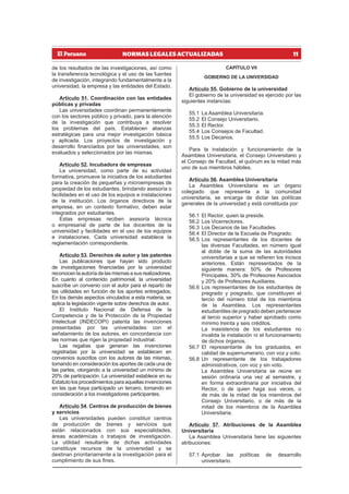 11
NORMAS LEGALES ACTUALIZADAS
de los resultados de las investigaciones, así como
la transferencia tecnológica y el uso de las fuentes
de investigación, integrando fundamentalmente a la
universidad, la empresa y las entidades del Estado.
Artículo 51. Coordinación con las entidades
públicas y privadas
Las universidades coordinan permanentemente
con los sectores público y privado, para la atención
de la investigación que contribuya a resolver
los problemas del país. Establecen alianzas
estratégicas para una mejor investigación básica
y aplicada. Los proyectos de investigación y
desarrollo financiados por las universidades, son
evaluados y seleccionados por las mismas.
Artículo 52. Incubadora de empresas
La universidad, como parte de su actividad
formativa, promueve la iniciativa de los estudiantes
para la creación de pequeñas y microempresas de
propiedad de los estudiantes, brindando asesoría o
facilidades en el uso de los equipos e instalaciones
de la institución. Los órganos directivos de la
empresa, en un contexto formativo, deben estar
integrados por estudiantes.
Estas empresas reciben asesoría técnica
o empresarial de parte de los docentes de la
universidad y facilidades en el uso de los equipos
e instalaciones. Cada universidad establece la
reglamentación correspondiente.
Artículo 53. Derechos de autor y las patentes
Las publicaciones que hayan sido producto
de investigaciones financiadas por la universidad
reconocenlaautoríadelasmismasasusrealizadores.
En cuanto al contenido patrimonial, la universidad
suscribe un convenio con el autor para el reparto de
las utilidades en función de los aportes entregados.
En los demás aspectos vinculados a esta materia, se
aplica la legislación vigente sobre derechos de autor.
El Instituto Nacional de Defensa de la
Competencia y de la Protección de la Propiedad
Intelectual (INDECOPI) patenta las invenciones
presentadas por las universidades con el
señalamiento de los autores, en concordancia con
las normas que rigen la propiedad industrial.
Las regalías que generan las invenciones
registradas por la universidad se establecen en
convenios suscritos con los autores de las mismas,
tomando en consideración los aportes de cada una de
las partes, otorgando a la universidad un mínimo de
20% de participación. La universidad establece en su
Estatuto los procedimientos para aquellas invenciones
en las que haya participado un tercero, tomando en
consideración a los investigadores participantes.
Artículo 54. Centros de producción de bienes
y servicios
Las universidades pueden constituir centros
de producción de bienes y servicios que
están relacionados con sus especialidades,
áreas académicas o trabajos de investigación.
La utilidad resultante de dichas actividades
constituye recursos de la universidad y se
destinan prioritariamente a la investigación para el
cumplimiento de sus fines.
CAPÍTULO VII
GOBIERNO DE LA UNIVERSIDAD
Artículo 55. Gobierno de la universidad
El gobierno de la universidad es ejercido por las
siguientes instancias:
55.1 La Asamblea Universitaria.
55.2 El Consejo Universitario.
55.3 El Rector.
55.4 Los Consejos de Facultad.
55.5 Los Decanos.
Para la instalación y funcionamiento de la
Asamblea Universitaria, el Consejo Universitario y
el Consejo de Facultad, el quórum es la mitad más
uno de sus miembros hábiles.
Artículo 56. Asamblea Universitaria
La Asamblea Universitaria es un órgano
colegiado que representa a la comunidad
universitaria, se encarga de dictar las políticas
generales de la universidad y está constituida por:
56.1 El Rector, quien la preside.
56.2 Los Vicerrectores.
56.3 Los Decanos de las Facultades.
56.4 El Director de la Escuela de Posgrado.
56.5 Los representantes de los docentes de
las diversas Facultades, en número igual
al doble de la suma de las autoridades
universitarias a que se refieren los incisos
anteriores. Están representados de la
siguiente manera: 50% de Profesores
Principales, 30% de Profesores Asociados
y 20% de Profesores Auxiliares.
56.6 Los representantes de los estudiantes de
pregrado y posgrado, que constituyen el
tercio del número total de los miembros
de la Asamblea. Los representantes
estudiantiles de pregrado deben pertenecer
al tercio superior y haber aprobado como
mínimo treinta y seis créditos.
La inasistencia de los estudiantes no
invalida la instalación ni el funcionamiento
de dichos órganos.
56.7 El representante de los graduados, en
calidad de supernumerario, con voz y voto.
56.8 Un representante de los trabajadores
administrativos, con voz y sin voto.
La Asamblea Universitaria se reúne en
sesión ordinaria una vez al semestre, y
en forma extraordinaria por iniciativa del
Rector, o de quien haga sus veces, o
de más de la mitad de los miembros del
Consejo Universitario, o de más de la
mitad de los miembros de la Asamblea
Universitaria.
Artículo 57. Atribuciones de la Asamblea
Universitaria
La Asamblea Universitaria tiene las siguientes
atribuciones:
57.1 Aprobar las políticas de desarrollo
universitario.
 