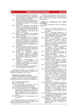 12 NORMAS LEGALES ACTUALIZADAS
57.2 Reformar los estatutos de la universidad
con la aprobación de por lo menos dos
tercios del número de miembros, y remitir
el nuevo Estatuto a la SUNEDU.
57.3 Velar por el adecuado cumplimiento de
los instrumentos de planeamiento de la
universidad, aprobados por el Consejo
Universitario.
57.4 Declarar la revocatoria y vacancia del
Rector y los Vicerrectores, de acuerdo
a las causales expresamente señaladas
en la presente Ley; y a través de una
votación calificada de dos tercios del
número de miembros.
57.5 Elegir a los integrantes del Comité
Electoral Universitario y del Tribunal de
Honor Universitario.
57.6 Designar anualmente entre sus miembros
a los integrantes de la Comisión
Permanente encargada de fiscalizar la
gestión de la universidad. Los resultados
de dicha fiscalización se informan a la
Contraloría General de la República y a
la SUNEDU.
57.7 Evaluar y aprobar la memoria anual, el
informe semestral de gestión del Rector
y el informe de rendición de cuentas del
presupuesto anual ejecutado.
57.8 Acordar la constitución, fusión,
reorganización, separación y supresión
de Facultades, Escuelas y Unidades
de Posgrado, Escuelas Profesionales,
Departamentos Académicos, Centros e
Institutos.
57.9 Declarar en receso temporal a la
universidad o a cualquiera de sus
unidades académicas, cuando las
circunstancias lo requieran, con cargo a
informar a la SUNEDU.
57.10 Las demás atribuciones que le otorgan la
ley y el Estatuto de la universidad.
El Secretario General de la Universidad y el
Director General de Administración asisten a las
sesiones con derecho a voz, sin voto.
Artículo 58. Consejo Universitario
El Consejo Universitario es el máximo órgano
de gestión, dirección y ejecución académica y
administrativa de la universidad. Está integrado por:
58.1 El Rector, quien lo preside.
58.2 Los Vicerrectores.
58.3 Un cuarto (1/4) del número total de
Decanos, elegidos por y entre ellos.
58.4 El Director de la Escuela de Posgrado.
58.5 Los representantes de los estudiantes
regulares, que constituyen el tercio del
número total de los miembros del Consejo.
Deben pertenecer al tercio superior y
haber aprobado como mínimo treinta y seis
créditos.
58.6 Un representante de los graduados, con
voz y voto.
El Secretario General de la Universidad y el
Director General de Administración asisten a las
sesiones con derecho a voz, sin voto.
El Consejo Universitario se reúne una vez al
mes, y extraordinariamente es convocado por el
Rector o quien haga sus veces, o por la mitad de
sus miembros.
Artículo 59. Atribuciones del Consejo
Universitario
El Consejo Universitario tiene las siguientes
atribuciones:
59.1 Aprobar a propuesta del Rector, los
instrumentos de planeamiento de la
universidad.
59.2 Dictar el reglamento general de la
universidad, el reglamento de elecciones
y otros reglamentos internos especiales,
así como vigilar su cumplimiento.
59.3 Aprobar el presupuesto general
de la universidad, el plan anual de
adquisiciones de bienes y servicios,
autorizar los actos y contratos que
atañen a la universidad y resolver todo lo
pertinente a su economía.
59.4 Proponer a la Asamblea Universitaria
la creación, fusión, supresión o
reorganización de unidades académicas
e institutos de investigación.
59.5 Concordar y ratificar los planes de
estudios y de trabajo propuestos por las
unidades académicas.
59.6 Nombrar al Director General de
Administración y al Secretario General, a
propuesta del Rector.
59.7 Nombrar, contratar, ratificar, promover
y remover a los docentes, a propuesta,
en su caso, de las respectivas unidades
académicas concernidas.
59.8 Nombrar, contratar, promover y remover
al personal administrativo, a propuesta
de la respectiva unidad.
59.9 Conferir los grados académicos y los
títulos profesionales aprobados por las
Facultades y Escuela de Posgrado, así
como otorgar distinciones honoríficas
y reconocer y revalidar los estudios,
grados y títulos de universidades
extranjeras, cuando la universidad está
autorizada por la Superintendencia
Nacional de Educación Superior
Universitaria.
59.10 Aprobar las modalidades de ingreso e
incorporación a la universidad. Asimismo,
señalar anualmente el número de
vacantes para el proceso ordinario
de admisión, previa propuesta de las
facultades, en concordancia con el
presupuesto y el plan de desarrollo de la
universidad.
59.11 Fijar las remuneraciones y todo concepto
de ingresos de las autoridades, docentes
y trabajadores de acuerdo a ley.
59.12 Ejercer en instancia revisora, el poder
disciplinario sobre los docentes,
estudiantes y personal administrativo, en
la forma y grado que lo determinen los
reglamentos.
 