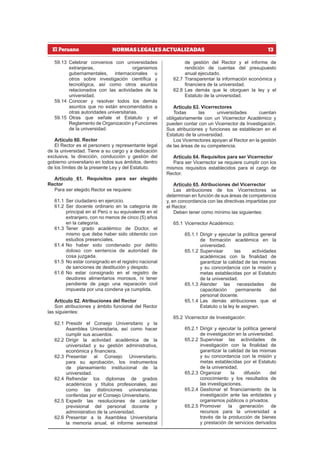 13
NORMAS LEGALES ACTUALIZADAS
59.13 Celebrar convenios con universidades
extranjeras, organismos
gubernamentales, internacionales u
otros sobre investigación científica y
tecnológica, así como otros asuntos
relacionados con las actividades de la
universidad.
59.14 Conocer y resolver todos los demás
asuntos que no están encomendados a
otras autoridades universitarias.
59.15 Otras que señale el Estatuto y el
Reglamento de Organización y Funciones
de la universidad.
Artículo 60. Rector
El Rector es el personero y representante legal
de la universidad. Tiene a su cargo y a dedicación
exclusiva, la dirección, conducción y gestión del
gobierno universitario en todos sus ámbitos, dentro
de los límites de la presente Ley y del Estatuto.
Artículo 61. Requisitos para ser elegido
Rector
Para ser elegido Rector se requiere:
61.1 Ser ciudadano en ejercicio.
61.2 Ser docente ordinario en la categoría de
principal en el Perú o su equivalente en el
extranjero, con no menos de cinco (5) años
en la categoría.
61.3 Tener grado académico de Doctor, el
mismo que debe haber sido obtenido con
estudios presenciales.
61.4 No haber sido condenado por delito
doloso con sentencia de autoridad de
cosa juzgada.
61.5 No estar consignado en el registro nacional
de sanciones de destitución y despido.
61.6 No estar consignado en el registro de
deudores alimentarios morosos, ni tener
pendiente de pago una reparación civil
impuesta por una condena ya cumplida.
Artículo 62. Atribuciones del Rector
Son atribuciones y ámbito funcional del Rector
las siguientes:
62.1 Presidir el Consejo Universitario y la
Asamblea Universitaria, así como hacer
cumplir sus acuerdos.
62.2 Dirigir la actividad académica de la
universidad y su gestión administrativa,
económica y financiera.
62.3 Presentar al Consejo Universitario,
para su aprobación, los instrumentos
de planeamiento institucional de la
universidad.
62.4 Refrendar los diplomas de grados
académicos y títulos profesionales, así
como las distinciones universitarias
conferidas por el Consejo Universitario.
62.5 Expedir las resoluciones de carácter
previsional del personal docente y
administrativo de la universidad.
62.6 Presentar a la Asamblea Universitaria
la memoria anual, el informe semestral
de gestión del Rector y el informe de
rendición de cuentas del presupuesto
anual ejecutado.
62.7 Transparentar la información económica y
financiera de la universidad.
62.8 Las demás que le otorguen la ley y el
Estatuto de la universidad.
Artículo 63. Vicerrectores
Todas las universidades cuentan
obligatoriamente con un Vicerrector Académico y
pueden contar con un Vicerrector de Investigación.
Sus atribuciones y funciones se establecen en el
Estatuto de la universidad.
Los Vicerrectores apoyan al Rector en la gestión
de las áreas de su competencia.
Artículo 64. Requisitos para ser Vicerrector
Para ser Vicerrector se requiere cumplir con los
mismos requisitos establecidos para el cargo de
Rector.
Artículo 65. Atribuciones del Vicerrector
Las atribuciones de los Vicerrectores se
determinan en función de sus áreas de competencia
y, en concordancia con las directivas impartidas por
el Rector.
Deben tener como mínimo las siguientes:
65.1 Vicerrector Académico:
65.1.1 Dirigir y ejecutar la política general
de formación académica en la
universidad.
65.1.2 Supervisar las actividades
académicas con la finalidad de
garantizar la calidad de las mismas
y su concordancia con la misión y
metas establecidas por el Estatuto
de la universidad.
65.1.3 Atender las necesidades de
capacitación permanente del
personal docente.
65.1.4 Las demás atribuciones que el
Estatuto o la ley le asignen.
65.2 Vicerrector de Investigación:
65.2.1 Dirigir y ejecutar la política general
de investigación en la universidad.
65.2.2 Supervisar las actividades de
investigación con la finalidad de
garantizar la calidad de las mismas
y su concordancia con la misión y
metas establecidas por el Estatuto
de la universidad.
65.2.3 Organizar la difusión del
conocimiento y los resultados de
las investigaciones.
65.2.4 Gestionar el financiamiento de la
investigación ante las entidades y
organismos públicos o privados.
65.2.5 Promover la generación de
recursos para la universidad a
través de la producción de bienes
y prestación de servicios derivados
 