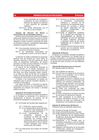 14 NORMAS LEGALES ACTUALIZADAS
de las actividades de investigación
y desarrollo, así como mediante la
obtención de regalías por patentes
u otros derechos de propiedad
intelectual.
65.2.6 Las demás atribuciones que el
Estatuto o la ley le asignen.
Artículo 66. Elección del Rector y
Vicerrectores de universidades públicas
El Rector y los Vicerrectores de las universidades
públicas son elegidos por lista única para un periodo
de cinco (5) años, por votación universal, personal,
obligatoria, directa, secreta y ponderada por todos
los docentes ordinarios y estudiantes matriculados
mediante la siguiente distribución:
66.1 A los docentes ordinarios les corresponde
dos tercios (2/3) de la votación.
66.2 A los estudiantes matriculados les
corresponde un tercio (1/3) de la votación.
La elección es válida si participan en el proceso
electoral más del sesenta por ciento (60%) de
docentes ordinarios y más del cuarenta por ciento
(40%) de estudiantes matriculados. Se declara
ganadora a la lista que haya obtenido el cincuenta
por ciento más uno de los votos válidos.
Si ninguna de las candidaturas alcanzara el
mínimo previsto en el párrafo precedente, se
convoca a una segunda vuelta electoral entre las
dos listas, que hayan alcanzado mayor votación,
en un plazo no mayor de 60 días. En la segunda
vuelta, se declara ganador al que haya obtenido el
cincuenta por ciento más uno de los votos válidos.
El Rector y los Vicerrectores, no pueden ser
reelegidos para el periodo inmediato siguiente, ni
participar en lista alguna.
Los cargos de Rector y Vicerrector se ejercen
a dedicación exclusiva y son incompatibles con el
desempeño de cualquier otra función o actividad
pública o privada.
Artículo 67. El Consejo de Facultad
El Consejo de Facultad es el órgano de gobierno
de la Facultad. La conducción y su dirección le
corresponden al Decano, de acuerdo con las
atribuciones señaladas en la presente Ley.
67.1 El Consejo de Facultad está integrado por:
67.1.1 El Decano, quien lo preside.
67.1.2 Los representantes de los docentes.
Su número está establecido en el
Estatuto de cada universidad.
67.1.3 Los representantes de los
estudiantes regulares, que
constituyen un tercio del total de
integrantes del Consejo, según
corresponda. Estos representantes
deben pertenecer al tercio superior
y haber aprobado como mínimo
treinta y seis (36) créditos.
67.2 Las atribuciones del Consejo de Facultad
son:
67.2.1 Proponer al Consejo Universitario
la contratación, nombramiento,
ratificación y remoción de los
docentes de sus respectivas áreas.
67.2.2 Aprobar los currículos y planes
de estudio, elaborados por las
Escuelas Profesionales que
integren la Facultad.
67.2.3 Dictar el Reglamento académico
de la Facultad que comprende las
responsabilidades de docentes y
estudiantes así como los regímenes
de estudio, evaluación, promoción
y sanciones, dentro de las normas
establecidas por el Estatuto de la
universidad.
67.2.4 Conocer y resolver todos los demás
asuntos que se presenten dentro
del área de su competencia.
Artículo 68. El Decano
El Decano es la máxima autoridad de gobierno
de la Facultad, representa a la Facultad ante el
Consejo Universitario y la Asamblea Universitaria
conforme lo dispone la presente Ley. Es elegido por
un periodo de cuatro (4) años y no hay reelección
inmediata.
Artículo 69. Requisitos para ser Decano
Son requisitos para ser Decano:
69.1 Ser ciudadano en ejercicio.
69.2 Ser docente en la categoría de principal en
el Perú o en el extranjero, con no menos
de tres (3) años en la categoría.
69.3 Tener grado de Doctor o Maestro en su
especialidad, el mismo que debe haber sido
obtenido con estudios presenciales. Se
exceptúa de este requisito, a los docentes
en la especialidad de artes, de reconocido
prestigio nacional o internacional.
69.4 No haber sido condenado por delito
doloso con sentencia de autoridad de cosa
juzgada.
69.5 No estar consignado en el registro nacional
de sanciones de destitución y despido.
69.6 No estar consignado en el registro de
deudores alimentarios morosos, ni tener
pendiente de pago una reparación civil
impuesta por una condena ya cumplida.
Artículo 70. Atribuciones del Decano
El Decano tiene las siguientes atribuciones:
70.1 Presidir el Consejo de Facultad.
70.2 Dirigir administrativamente la Facultad.
70.3 Dirigir académicamente la Facultad, a través
de los Directores de los Departamentos
Académicos, de las Escuelas Profesionales
y Unidades de Posgrado.
70.4 Representar a la Facultad ante la
Asamblea Universitaria y ante el Consejo
Universitario, en los términos que establece
la presente Ley.
70.5 Designar a los Directores de las Escuelas
Profesionales, Instituto de Investigación y
las Unidades de Posgrado.
 