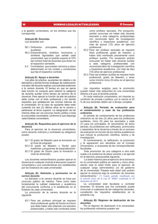 16 NORMAS LEGALES ACTUALIZADAS
y la gestión universitaria, en los ámbitos que les
corresponde.
Artículo 80. Docentes
Los docentes son:
80.1 Ordinarios: principales, asociados y
auxiliares.
80.2 Extraordinarios: eméritos, honorarios y
similares dignidades que señale cada
universidad, que no podrán superar el 10%
del número total de docentes que dictan en
el respectivo semestre.
8.3 Contratados: que prestan servicios a plazo
determinado en los niveles y condiciones
que fija el respectivo contrato.
Artículo 81. Apoyo a docentes
Los jefes de práctica, ayudantes de cátedra o de
laboratorio y demás formas análogas de colaboración
a la labor del docente realizan una actividad preliminar
a la carrera docente. El tiempo en que se ejerce
esta función se computa para obtener la categoría
de docente auxiliar como tiempo de servicio de la
docencia. Para ejercer la función de jefe de práctica
debe contar con el título profesional y los demás
requisitos que establezcan las normas internas de
la universidad. En el caso de ayudante debe estar
cursando los dos (2) últimos años de la carrera y
pertenecer al tercio superior. La designación de los
mismos debe ser vía concurso hecho público a toda
la comunidad universitaria, conforme lo que disponga
cada Estatuto universitario.
Artículo 82. Requisitos para el ejercicio de la
docencia
Para el ejercicio de la docencia universitaria,
como docente ordinario y contratado es obligatorio
poseer:
82.1 El grado de Maestro para la formación en
el nivel de pregrado.
82.2 El grado de Maestro o Doctor para
maestrías y programas de especialización.
82.3 El grado de Doctor para la formación a
nivel de doctorado.
Los docentes extraordinarios pueden ejercer la
docencia en cualquier nivel de la educación superior
universitaria y sus características son establecidas
por los Estatutos de cada universidad.
Artículo 83. Admisión y promoción en la
carrera docente
La admisión a la carrera docente se hace por
concurso público de méritos. Tiene como base
fundamental la calidad intelectual y académica
del concursante conforme a lo establecido en el
Estatuto de cada universidad.
La promoción de la carrera docente es la
siguiente:
83.1 Para ser profesor principal se requiere
título profesional, grado de Doctor el mismo
que debe haber sido obtenido con estudios
presenciales, y haber sido nombrado antes
como profesor asociado. Por excepción,
podrán concursar sin haber sido docente
asociado a esta categoría, profesionales
con reconocida labor de investigación
científica y trayectoria académica, con
más de quince (15) años de ejercicio
profesional.
83.2 Para ser profesor asociado se requiere
título profesional, grado de maestro, y
haber sido nombrado previamente como
profesor auxiliar. Por excepción podrán
concursar sin haber sido docente auxiliar
a esta categoría, profesionales con
reconocida labor de investigación científica
y trayectoria académica, con más de diez
(10) años de ejercicio profesional.
83.3 Para ser profesor auxiliar se requiere título
profesional, grado de Maestro, y tener
como mínimo cinco (5) años en el ejercicio
profesional.
Los requisitos exigidos para la promoción
pueden haber sido adquiridos en una universidad
distinta a la que el docente postula.
En toda institución universitaria, sin importar su
condición de privada o pública, por lo menos el 25
% de sus docentes deben ser a tiempo completo.
Artículo 84. Periodo de evaluación para
el nombramiento y cese de los profesores
ordinarios
El periodo de nombramiento de los profesores
ordinarios es de tres (3) años para los profesores
auxiliares, cinco (5) para los asociados y siete
(7) para los principales. Al vencimiento de dicho
periodo, los profesores son ratificados, promovidos
o separados de la docencia a través de un proceso
de evaluación en función de los méritos académicos
que incluye la producción científica, lectiva y de
investigación.
El nombramiento, la ratificación, la promoción
y la separación son decididos por el Consejo
Universitario, a propuesta de las correspondientes
facultades.
Toda promoción de una categoría a otra está
sujeta a la existencia de plaza vacante y se ejecuta
en el ejercicio presupuestal siguiente.
“La edad máxima para el ejercicio de la docencia
en la universidad pública es setenta y cinco años,
siendo esta la edad límite para el ejercicio de
cualquier cargo administrativo y/o de gobierno
de la universidad. Pasada esta edad solo podrán
ejercer la docencia bajo la condición de docentes
extraordinarios.” (*) Cuarto párrafo modificado por
el artículo único de la Ley N° 30697, publicada el 16
diciembre de 2017.
La universidad está facultada a contratar
docentes. El docente que fue contratado puede
concursar a cualquiera de las categorías docentes,
cumpliendo los requisitos establecidos en la
presente Ley.
Artículo 85. Régimen de dedicación de los
docentes
Por el régimen de dedicación a la universidad,
los profesores ordinarios pueden ser:
 