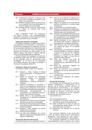 17
NORMAS LEGALES ACTUALIZADAS
85.1 A dedicación exclusiva, el docente tiene
como única actividad remunerada la que
presta a la universidad.
85.2 Atiempo completo, cuando su permanencia
es de cuarenta (40) horas semanales, en
el horario fijado por la universidad.
85.3 A tiempo parcial, cuando su permanencia
es menos de cuarenta (40) horas
semanales.
Cada universidad norma las condiciones
del servicio docente y las incompatibilidades
respectivas, de acuerdo con la Constitución Política
del Perú, la presente Ley y su Estatuto.
Artículo 86. Docente investigador
El docente investigador es aquel que se dedica
a la generación de conocimiento e innovación, a
través de la investigación. Es designado en razón
de su excelencia académica. Su carga lectiva será
de un (1) curso por año. Tiene una bonificación
especial del cincuenta por ciento (50%) de sus
haberes totales. Está sujeto al régimen especial
que la universidad determine en cada caso.
El Vicerrectorado de Investigación o la autoridad
competente evalúa cada dos años, la producción
de los docentes, para su permanencia como
investigador; en el marco de los estándares
del Sistema Nacional de Ciencia, Tecnología e
Innovación Tecnológica (SINACYT).
Artículo 87. Deberes del docente
Los docentes deben cumplir con lo siguiente:
87.1 Respetar y hacer respetar el Estado
social, democrático y constitucional de
derecho.
87.2 Ejercer la docencia con rigurosidad
académica, respeto a la propiedad
intelectual, ética profesional,
independencia y apertura conceptual e
ideológica.
87.3 Generar conocimiento e innovación a
través de la investigación rigurosa en el
ámbito que le corresponde, en el caso de
los docentes orientados a la investigación.
87.4 Perfeccionar permanentemente su
conocimiento y su capacidad docente y
realizar labor intelectual creativa.
87.5 Brindar tutoría a los estudiantes para
orientarlos en su desarrollo profesional
y/o académico.
87.6 Participar de la mejora de los programas
educativos en los que se desempeña.
87.7 Presentar informes sobre sus actividades
en los plazos que fije el Estatuto y cuando
le sean requeridos.
87.8 Respetar y hacer respetar las normas
internas de la universidad.
87.9 Observar conducta digna.
87.10 Los otros que dispongan las normas
internas y demás normas dictadas por los
órganos competentes.
Artículo 88. Derechos del docente
Los docentes gozan de los siguientes derechos:
88.1 Ejercicio de la libertad de cátedra en el
marco de la Constitución Política del Perú
y la presente Ley.
88.2 Elegir y ser elegido en las instancias de
dirección institucional o consulta según
corresponda.
88.3 La promoción en la carrera docente.
88.4 Participarenproyectosdeinvestigaciónen
el sistema de Instituciones Universitarias
Públicas según sus competencias.
88.5 Participar en actividades generadoras de
recursos directamente recaudados según
sus competencias y las necesidades de
la Institución Universitaria Pública.
88.6 Recibir facilidades de los organismos
del Estado para acceder a estudios de
especialización o posgrado acreditados.
88.7 Tener licencias con o sin goce de haber
con reserva de plaza, en el sistema
universitario.
88.8 Tener licencia, a su solicitud en el caso de
mandato legislativo, municipal o regional,
y forzosa en el caso de ser nombrado
Ministro o Viceministro de Estado,
Presidente de región, conservando la
categoría y clase docente.
88.9 Tener año sabático con fines de
investigación o de preparación de
publicaciones por cada siete (7) años de
servicios.
88.10 Gozar las vacaciones pagadas de
sesenta (60) días al año.
88.11 Gozar de incentivos a la excelencia
académica, los que se determinan en el
Estatuto.
88.12 Los derechos y beneficios previsionales
conforme a ley.
88.13 Los otros que dispongan los órganos
competentes.
Artículo 89. Sanciones
Los docentes que transgredan los principios,
deberes, obligaciones y prohibiciones en el
ejercicio de la función docente, incurren en
responsabilidad administrativa y son pasibles
de sanciones según la gravedad de la falta y
la jerarquía del servidor o funcionario; las que
se aplican en observancia de las garantías
constitucionales del debido proceso.
Las sanciones son:
89.1 Amonestación escrita.
89.2 Suspensión en el cargo hasta por treinta
(30) días sin goce de remuneraciones.
89.3 Cese temporal en el cargo sin goce de
remuneraciones desde treinta y un (31)
días hasta doce (12) meses.
89.4 Destitución del ejercicio de la función
docente.
Las sanciones indicadas en los incisos 89.3
y 89.4 se aplican previo proceso administrativo
disciplinario, cuya duración no será mayor a
cuarenta y cinco (45) días hábiles improrrogables.
Las sanciones señaladas no eximen de las
responsabilidades civiles y penales a que hubiera
 
