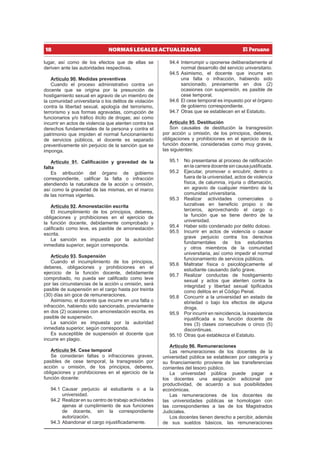 18 NORMAS LEGALES ACTUALIZADAS
lugar, así como de los efectos que de ellas se
deriven ante las autoridades respectivas.
Artículo 90. Medidas preventivas
Cuando el proceso administrativo contra un
docente que se origina por la presunción de
hostigamiento sexual en agravio de un miembro de
la comunidad universitaria o los delitos de violación
contra la libertad sexual, apología del terrorismo,
terrorismo y sus formas agravadas, corrupción de
funcionarios y/o tráfico ilícito de drogas; así como
incurrir en actos de violencia que atenten contra los
derechos fundamentales de la persona y contra el
patrimonio que impiden el normal funcionamiento
de servicios públicos, el docente es separado
preventivamente sin perjuicio de la sanción que se
imponga.
Artículo 91. Calificación y gravedad de la
falta
Es atribución del órgano de gobierno
correspondiente, calificar la falta o infracción
atendiendo la naturaleza de la acción u omisión,
así como la gravedad de las mismas, en el marco
de las normas vigentes.
Artículo 92. Amonestación escrita
El incumplimiento de los principios, deberes,
obligaciones y prohibiciones en el ejercicio de
la función docente, debidamente comprobado y
calificado como leve, es pasible de amonestación
escrita.
La sanción es impuesta por la autoridad
inmediata superior, según corresponda.
Artículo 93. Suspensión
Cuando el incumplimiento de los principios,
deberes, obligaciones y prohibiciones en el
ejercicio de la función docente, debidamente
comprobado, no pueda ser calificado como leve
por las circunstancias de la acción u omisión, será
pasible de suspensión en el cargo hasta por treinta
(30) días sin goce de remuneraciones.
Asimismo, el docente que incurre en una falta o
infracción, habiendo sido sancionado, previamente
en dos (2) ocasiones con amonestación escrita, es
pasible de suspensión.
La sanción es impuesta por la autoridad
inmediata superior, según corresponda.
Es susceptible de suspensión el docente que
incurre en plagio.
Artículo 94. Cese temporal
Se consideran faltas o infracciones graves,
pasibles de cese temporal, la transgresión por
acción u omisión, de los principios, deberes,
obligaciones y prohibiciones en el ejercicio de la
función docente:
94.1 Causar perjuicio al estudiante o a la
universidad.
94.2 Realizar en su centro de trabajo actividades
ajenas al cumplimiento de sus funciones
de docente, sin la correspondiente
autorización.
94.3 Abandonar el cargo injustificadamente.
94.4 Interrumpir u oponerse deliberadamente al
normal desarrollo del servicio universitario.
94.5 Asimismo, el docente que incurra en
una falta o infracción, habiendo sido
sancionado, previamente en dos (2)
ocasiones con suspensión, es pasible de
cese temporal.
94.6 El cese temporal es impuesto por el órgano
de gobierno correspondiente.
94.7 Otras que se establecen en el Estatuto.
Artículo 95. Destitución
Son causales de destitución la transgresión
por acción u omisión, de los principios, deberes,
obligaciones y prohibiciones en el ejercicio de la
función docente, consideradas como muy graves,
las siguientes:
95.1 No presentarse al proceso de ratificación
en la carrera docente sin causa justificada.
95.2 Ejecutar, promover o encubrir, dentro o
fuera de la universidad, actos de violencia
física, de calumnia, injuria o difamación,
en agravio de cualquier miembro de la
comunidad universitaria.
95.3 Realizar actividades comerciales o
lucrativas en beneficio propio o de
terceros, aprovechando el cargo o
la función que se tiene dentro de la
universidad.
95.4 Haber sido condenado por delito doloso.
95.5 Incurrir en actos de violencia o causar
grave perjuicio contra los derechos
fundamentales de los estudiantes
y otros miembros de la comunidad
universitaria, así como impedir el normal
funcionamiento de servicios públicos.
95.6 Maltratar física o psicológicamente al
estudiante causando daño grave.
95.7 Realizar conductas de hostigamiento
sexual y actos que atenten contra la
integridad y libertad sexual tipificados
como delitos en el Código Penal.
95.8 Concurrir a la universidad en estado de
ebriedad o bajo los efectos de alguna
droga.
95.9 Por incurrir en reincidencia, la inasistencia
injustificada a su función docente de
tres (3) clases consecutivas o cinco (5)
discontinuas.
95.10 Otras que establezca el Estatuto.
Artículo 96. Remuneraciones
Las remuneraciones de los docentes de la
universidad pública se establecen por categoría y
su financiamiento proviene de las transferencias
corrientes del tesoro público.
La universidad pública puede pagar a
los docentes una asignación adicional por
productividad, de acuerdo a sus posibilidades
económicas.
Las remuneraciones de los docentes de
las universidades públicas se homologan con
las correspondientes a las de los Magistrados
Judiciales.
Los docentes tienen derecho a percibir, además
de sus sueldos básicos, las remuneraciones
 